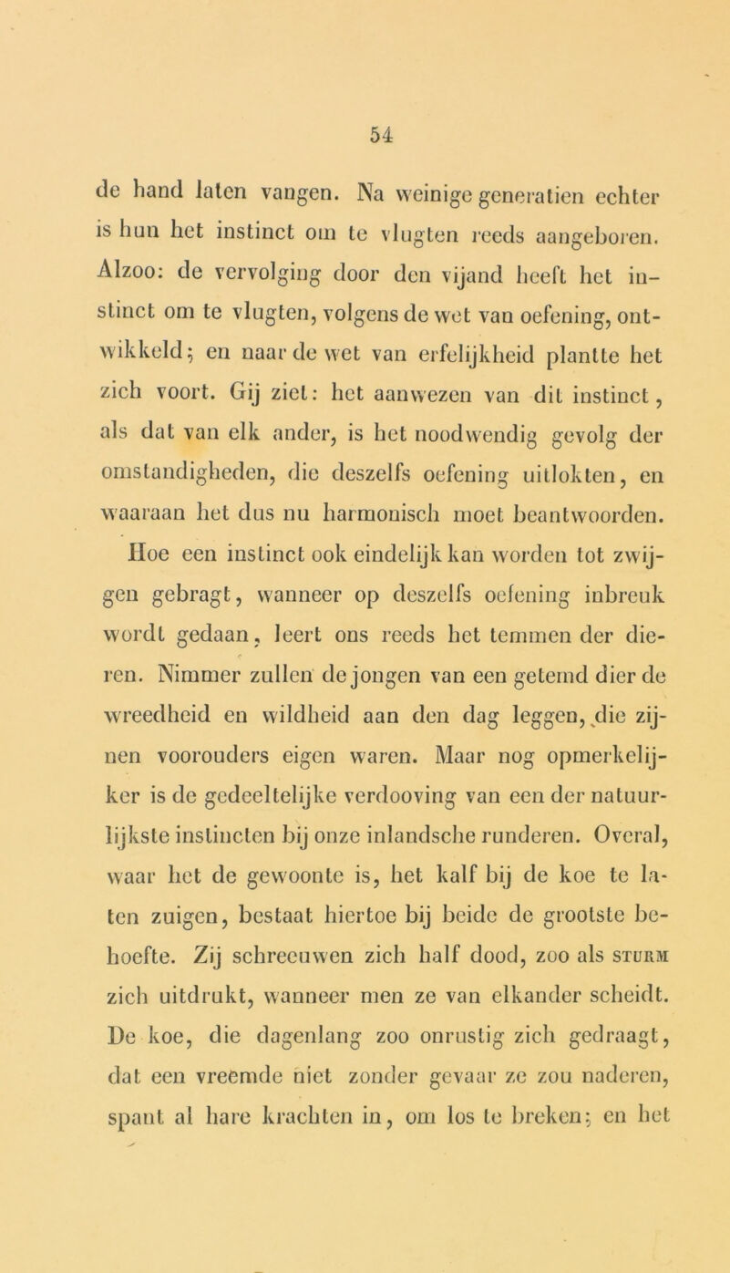 de hand laten vangen. Na weinige generatien echter is hun het instinct om te vlugten reeds aangeboren. Alzoo: de vervolging door den vijand heeft het in- stinct om te vlugten, volgens de wet van oefening, ont- wikkeld; en naar de wet van erfelijkheid plantte het zich voort. Gij ziet: het aanwezen van dit instinct, als dat van elk ander, is het noodwendig gevolg der omstandigheden, die deszelfs oefening uitlokten, en waaraan het dus nu harmonisch moet beantwoorden. Hoe een instinct ook eindelijk kan worden tot zwij- gen gebragt, wanneer op deszelfs oefening inbreuk wordt gedaan , leert ons reeds het temmen der die- ren. Nimmer zullen de jongen van een getemd dier de wreedheid en wildheid aan den dag leggen, die zij- nen voorouders eigen waren. Maar nog opmerkelij- ker is de gedeeltelijke verdooving van een der natuur- lijkste instincten bij onze inlandsche runderen. Overal, waar het de gewoonte is, het kalf bij de koe te la- ten zuigen, bestaat hiertoe bij beide de grootste be- hoefte. Zij schreeuwen zich half dood, zoo als sturm zich uitdrukt, wanneer men ze van elkander scheidt. De koe, die dagenlang zoo onrustig zich gedraagt, dat een vreemde niet zonder gevaar ze zou naderen, spant al hare krachten in, om los te breken; en het