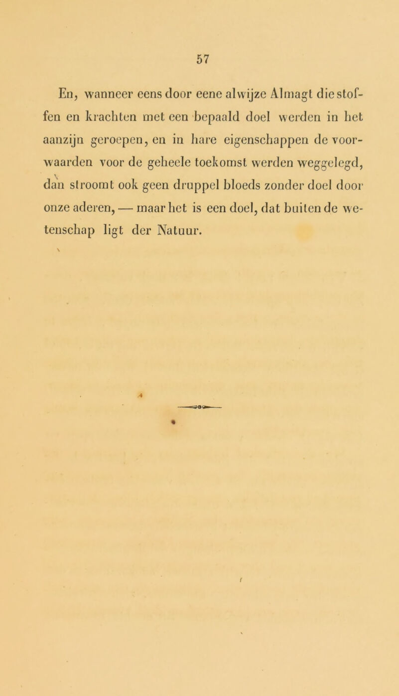 En, wanneer cens door eene al wijze Almagt die stof- fen en krachten met een bepaald doel werden in het aanzijn geroepen, en in hare eigenschappen de voor- waarden voor de geheele toekomst werden weggelegd, dan stroomt ook geen druppel bloeds zonder doel door onze aderen, — maar liet is een doel, dat buiten de we- tenschap ligt der Natuur. \ r