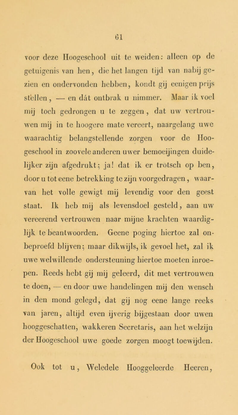 01 voor deze Iloogeschool uit te weiden: alleen op de getuigenis van hen, die het langen tijd van nabij ge- zien en ondervonden hebben, kondt gij eenigen prijs stellen , — en dat ontbrak u nimmer. Maar ik voel mij toch gedrongen u te zeggen , dat uw vertrou- wen mij in te hoogere mate vereert, naargelang uwe waarachlig belangstellende zorgen voor de Iloo- geschool in zoovele anderen uw er bemoeijingen duide- lijker zijn afgedrukt; ja! dat ik er trotsch op ben, door u tot eene betrekking te zijn voorgedragen, waar- van het volle gewigt mij levendig voor den geest staat. Ik heb mij als levensdoel gesteld, aan uw vereerend vertrouwen naar mijne krachten waardig- lijk te beantwoorden. Geene poging hiertoe zal on- beproefd blijven; maar dikwijls, ik gevoel het, zal ik uwe welwillende ondersteuning hiertoe moeten inroe- pen. Reeds hebt gij mij geleerd, dit met vertrouwen te doen, — en door uwe handelingen mij den wensch in den mond gelegd, dat gij nog eene lange reeks van jaren, altijd even ijverig bijgestaan door uwen hooggeschatten, wakkeren Secretaris, aan het welzijn der IJoogeschool uwe goede zorgen moogt toewijden. Ook tot u, Weledele Hooggeleerde Heeren,