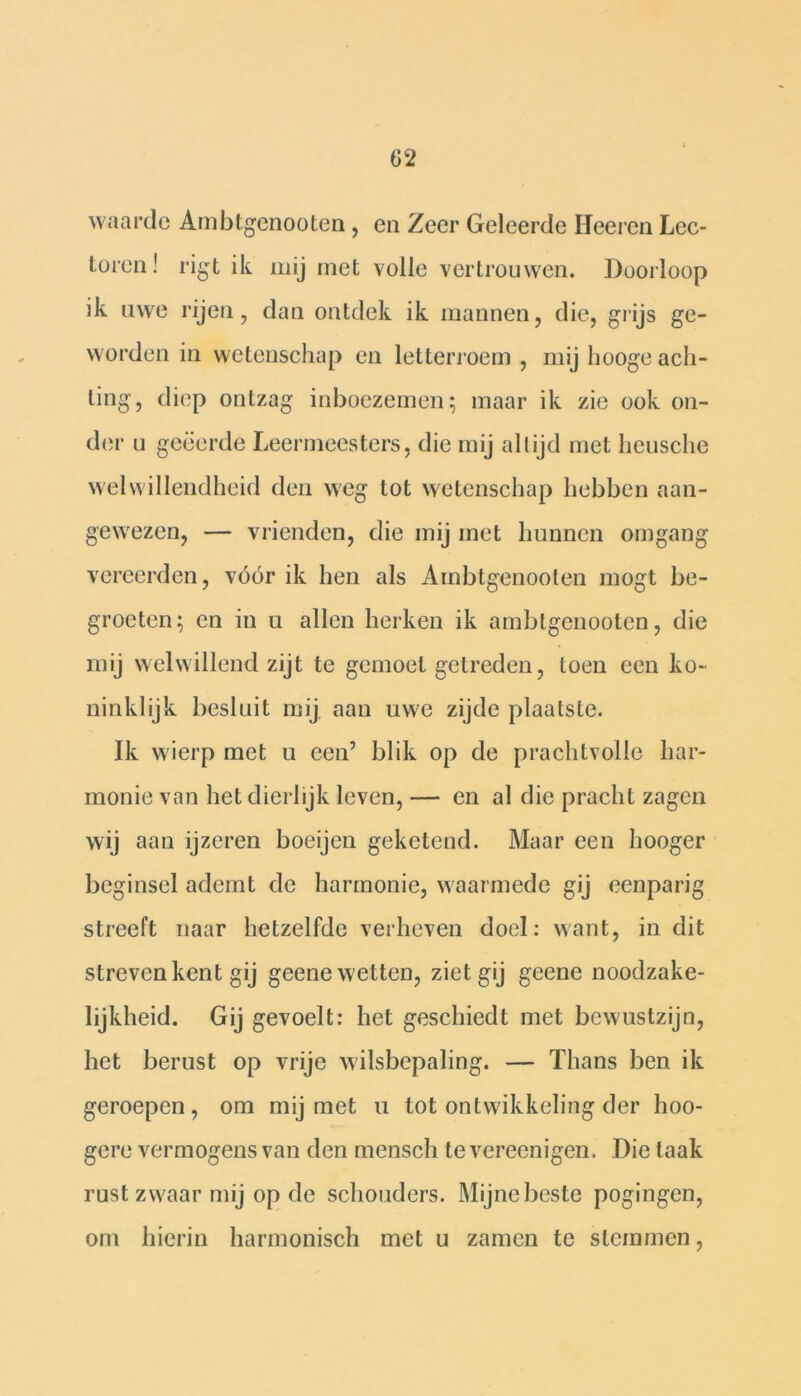 waarde Arnbtgenooten, en Zeer Geleerde Heeren Lec- toren! rigt ik mij met volle vertrouwen. Doorloop ik uwe rijen, dan ontdek ik mannen, die, grijs ge- worden in wetenschap en letterroem , mij liooge ach- ting, diep ontzag inboezemen; maar ik zie ook on- der u geëerde Leermeesters, die mij altijd met heusche welwillendheid den weg tot wetenschap hebben aan- gewezen, — vrienden, die mij met hunnen omgang vereerden, vóór ik hen als Arnbtgenooten mogt be- groeten; en in u allen herken ik arnbtgenooten, die mij welwillend zijt te gemoel getreden, toen een ko- ninklijk besluit mij aan uwe zijde plaatste. Ik wierp met u een’ blik op de prachtvolle har- monie van het dierlijk leven, — en al die pracht zagen wij aan ijzeren boeijen geketend. Maar een hooger beginsel ademt de harmonie, waarmede gij eenparig streeft naar hetzelfde verheven doel: want, in dit streven kent gij geene wetten, ziet gij geene noodzake- lijkheid. Gij gevoelt: het geschiedt met bewustzijn, het berust op vrije wilsbepaling. — Thans ben ik geroepen, om mij met u tot ontwikkeling der hoo- gere vermogens van den mensch te vereenigen. Die laak rust zwaar mij op de schouders. Mijne beste pogingen, om hierin harmonisch met u zamen te stemmen,