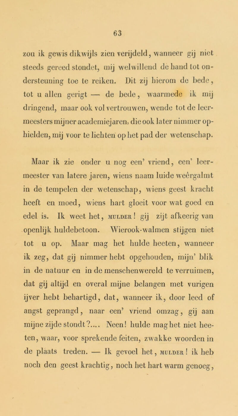 zou ik gewis dikwijls zien verijdeld, wanneer gij niet steeds gereed stondet, mij welwillend de band tot on- dersteuning toe te reiken. Dit zij hierom de bede, tot u allen gerigt — de bede, waarmede ik mij dringend, maar ook vol vertrouwen, wende tot de leer- meesters mijner academiejaren, die ook later nimmer op- hielden, mij voor te lichten op het pad der wetenschap. Maar ik zie onder u nog een’ vriend, 6611’ leer- meester van latere ja ren, wiens naam luide weèrgalmt in de tempelen der wetenschap, wiens geest kracht heeft en moed, wiens hart gloeit voor wat goed en edel is. Ik weet het, mulder! gij zijt afkeerig van openlijk huldebetoon. Wierook-walmen stijgen niet tot u op. Maar mag het hulde heeten, wanneer ik zeg, dat gij nimmer hebt opgehouden, mijn’ blik in de natuur en in de menschemvereld te verruimen, dat gij altijd en overal mijne belangen met vurigen ijver hebt behartigd, dat, wanneer ik, door leed of angst geprangd, naar een’ vriend omzag, gij aan mijne zijde stonclt?.... Neen! hulde maghet niet hee- ten, waar, voor sprekende feiten, zwakke woorden in de plaats treden. — Ik gevoel het, mulder ! ik heb noch den geest krachtig, noch het hart warm genoeg,