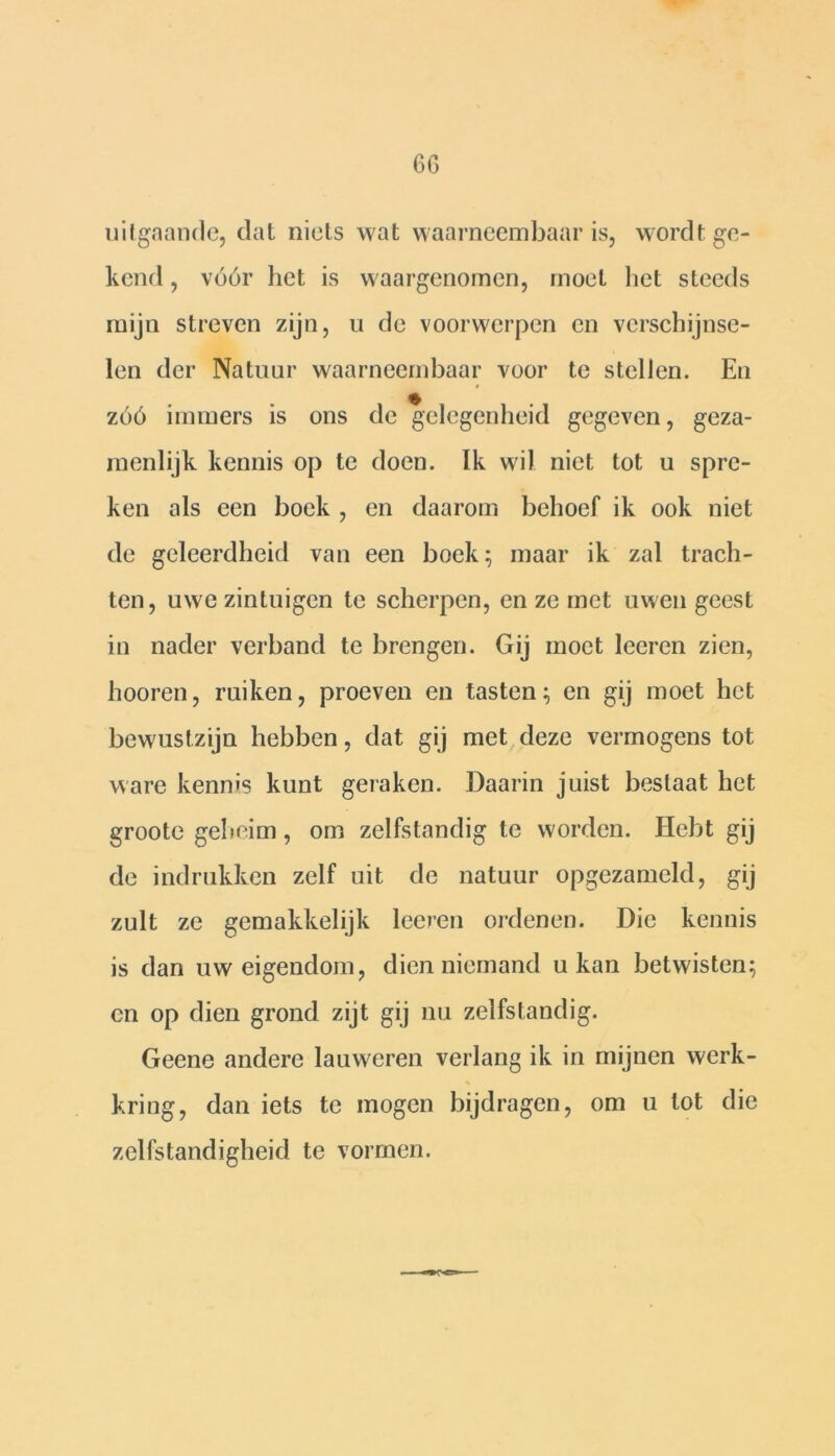 GG uitgaande, dat niets wat waarneembaar is, wordt ge- kend , vóór liet is waargenomen, moet het steeds mijn streven zijn, u de voorwerpen en verschijnse- len der Natuur waarneembaar voor te stellen. En zóó immers is ons de gelegenheid gegeven, geza- menlijk kennis op te doen. Ik wil niet tot u spre- ken als een boek , en daarom behoef ik ook niet de geleerdheid van een boek:; maar ik zal trach- ten, uwe zintuigen te scherpen, en ze met uwen geest in nader verband te brengen. Gij moet leeren zien, hooren, ruiken, proeven en tasten; en gij moet het bewustzijn hebben, dat gij met deze vermogens tot ware kenms kunt geraken. Daarin juist bestaat het groote geheim, om zelfstandig te worden. Hebt gij de indrukken zelf uit de natuur opgezameld, gij zult ze gemakkelijk leeren ordenen. Die kennis is dan uw eigendom, dien niemand u kan betwisten; en op dien grond zijt gij nu zelfstandig. Geene andere lauweren verlang ik in mijnen werk- kring, dan iets te mogen bijdragen, om u tot die zelfstandigheid te vormen.