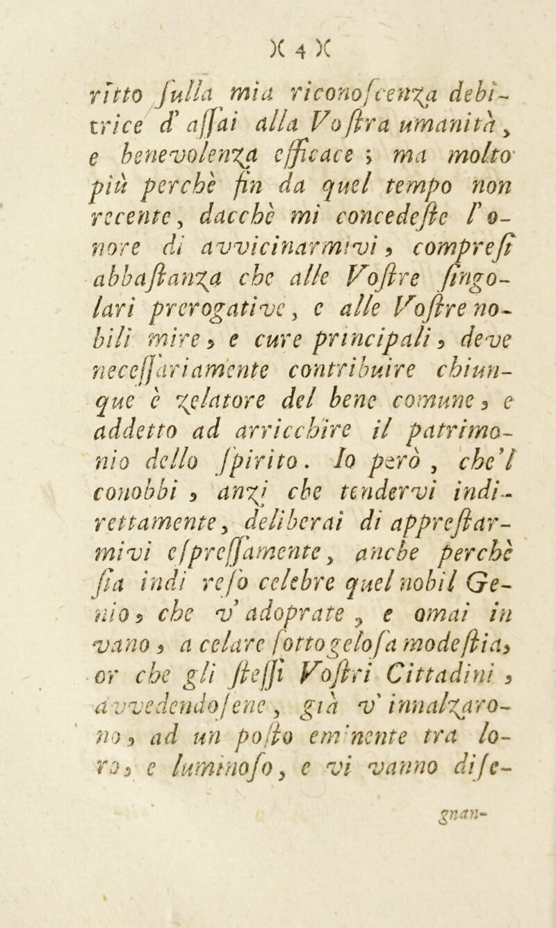 ritto jul!d mìa riconoftenga debi- trice d' ajjaì alla Vo[tra umanità > e benevolenza efficace > ma molto pii) perche fin da quel tempo non recente, dacché mi concedere l'o- nore di avvicinarmivi 3 compre/! abbaflanga che alle Voffice [ingo- iati prerogative 3 e alle l^oftre no- bili mire 3 e cure principali 3 deve necefjariamente contribuire chiun- que c zelatore del bene comune 3 e addetto ad arricchire il patrimo- nio dello Jpirico. lo ptrò , che7 conobbi 3 augi che tendervi indi- rettamente > deliberai di apprejlar- mivi ejprobamente > anche perche fia indi refo celebre quelnobil Ge- nio 3 che v adoprate 3 e ornai in vano 3 a celare fottogelofa modeflia> or che gli /loffi Voffici Cittadini 5 a vvedendo/erte, già v innalzaro- no 5 ad un pollo eminente tra lo- ro 3 e luminofo y e vi vanno dife-