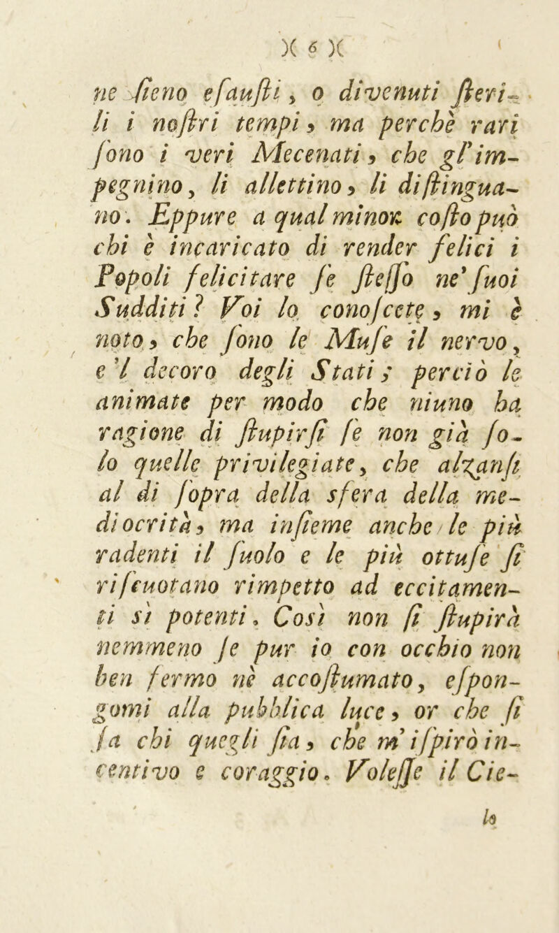 ne fieno efaufii > o divenuti fieri- li i nofiri tempi , ma perchè rari fono i veri Mecenati , che gl'im- pegnino 5 li allettino , li di [lingua- no. Eppure a qual minor co fio può chi è incaricato di render felici i Popoli felicitare fe fie/Jo ne' fuoi Sudditiì Eoi lo cono/cete , mi è noto 3 che fono le Mufe il nervo, e'I decoro degli Stati; perciò le animate per modo che niuno ha ragione di fi up ir fi fe non già fo- to quelle privilegiate> che altari(i al di fopra della sfera della me- diocrità, ma infieme anche /le piu radenti il [nolo e le più ottuje fi rifcuotano rimpetto ad eccitamen- ti si potenti, Così non fi fiupirà. nemmeno je pur io con occhio non ben fermo nè accofiumato, efpon- gami alla pubblica luce, or che fi fa chi quegli fia, che m ifpirò in- centivo e coraggio * EoleJJe il Cie- lo