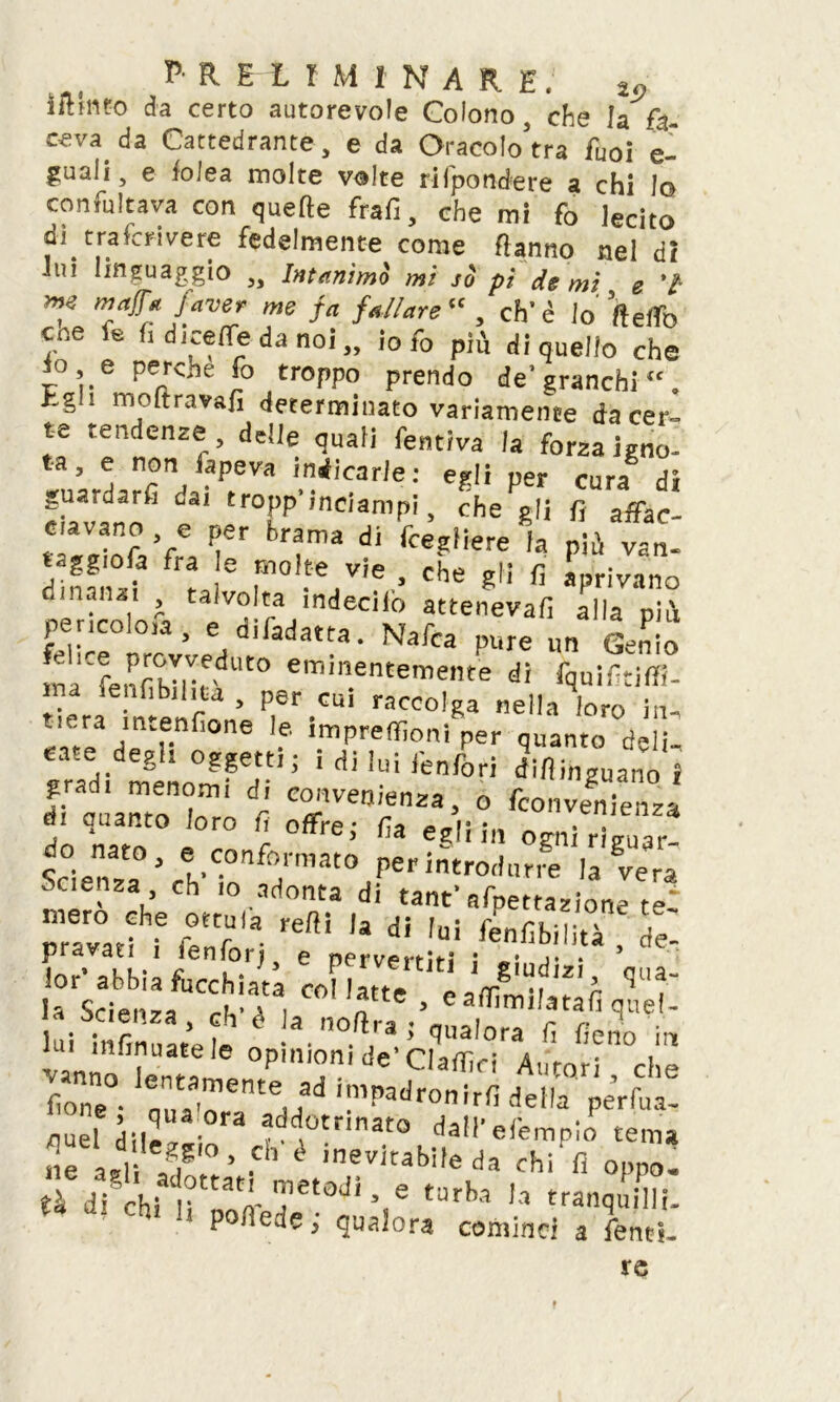 ritinto da certo autorevole Colono, che la fa- ceva da Cattedrante, e da Oracolo’tra fuoi e- guali, e foJea molte volte rilpondere a chi lo concitava con quefte frali, che mi fo lecito di traicrivere fedelmente come ftanno nel di lui linguaggio „ Intanimi mi si pi de mi e 7 me majfa faver me fa fallare“ , eh'è lo fteffo eoe fe fidicene da noi,, io fo più di quello che io, e perche fo troppo prendo de’granchi, hgn moftravafi determinato variamente da cer~ te tendenze, delle quali fentiva la forza igno- ta, e non lapeva indicarle: egli per cura di euVann6 ^ trofP’incianlP! » che gli f, affac- ciavano e per brama di fcegliere la più van- taggila fra e molte vie , che gli lì aprivano manai talvolta indecifo atteneva!! alla più pencolerà, e difadatta. Nafca pure un Genio inaCfenfibIlVdUt° eminentemeIlte ^ fquiftiffi- t eraf menPo’ P,er.CUÌ racc6,«a ella loro in- ® ,.e.nfione 'f impre filoni per quanto deli- eradi mto°??erÌ; Ìdiluirenf0ri ^inguaim i f. dl menomi di convenienza, o feonvenienza d. quanto loro fi offre; fia egli in ogni riguar- Scienza>ceh'COnf°;mat0 Per introdurre la vera Scienza eh io adonta di tant’afpettazione te‘ pr:rv°atM kT- re! 'a dÌ ,UÌ £ ? . . !. j [°.rfo e pervertiti i giudizi qua- /scienzafUCcVa'ta| C°' 'f ’ q:,el- a scienza, eh e la noftra ; qualora li fieno in lui mfrnuate le opinioni de'Claffici Amori 'che fione oim'n i!11i’adronirii della perfoa- puel dii-! add0tnnat0 dall' efempio tema ne !agl T’ .ch è inevitabi,e da chi'fi oppo. th dfchi1r^rtad,%e tarba ,a rranquilli- p lìedc, qualora cominci a Tenti- le