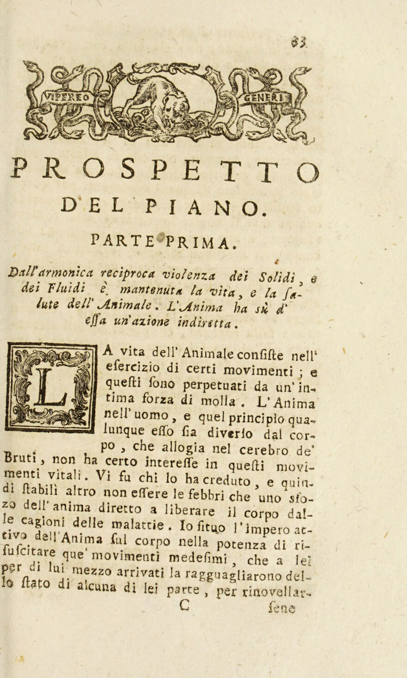 PROSPETTO DEL'PIANO. PARTE PRIMA. Dall'armonica reciproca violenza dei Solidi q dei Fluidi i mantenuta la vita, e U fa- Iute dell' Jlnimale. L'anima ha sù d' ejfa un'azione indiretta. A vita dell’ Animale confitte nell1 efercizio di certi movimenti ; e qiiefti fono perpetuati da un’in- tima forza di molla. L’Anima nell uomo, e quel principio qua- lunque elio fìa diverto dal cor- P° , che allogia nel cerebro de’ Bruti, non ha certo interelfe in quefti movi- ment, vkali. Vi fu chi lo ha ceduto, e qui t In!1 ^ tr° ,°n eflrere le febbrì che uno sto- le e EJ am'“ dir«to a liberare il corpo dal- tivo dlT/-6 ® f?'3'6- Io r'tuP l'impero at- fnfrln» corP° ne,la potenza di ri- iulcitaie qHe movimenti medefimi , che a lei f; V‘ U‘ mfzzo arrivati la ragguagliarono del- lo flato di alcuna di lei parte , per dnovallat- C fem te