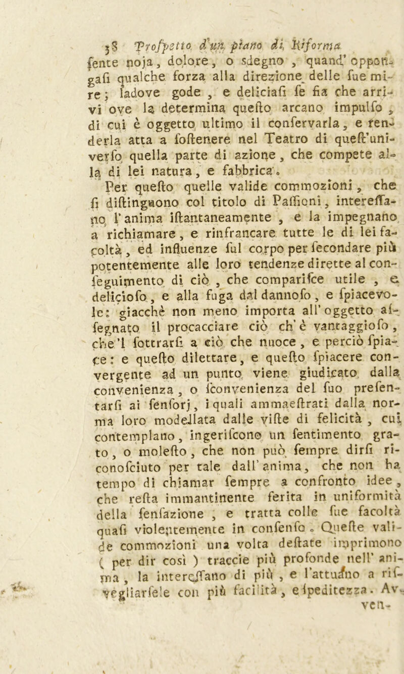 5$ frofpstto. d'ufi, piano di, Hi forma (ente noja , dolo,re, o sdegno , quanti’ oppon- gali qualche forza alla direzione delle fue mi- re ; ladove gode , e deliciafi fe fia che arri- vi ove la determina quello arcano impulfo * di cui è oggetto ultimo il confervarla, e fen- derla atta a iòflenere nel Teatro di queft’uni- verfo quella parte di azione, che compete al*» la di lei natura, e fabbrica» Per quello quelle valide commozioni, che fi diftingaono col titolo di Patfìoni, intereffa- nq l’anima illantaneamente , e la impegnano a richiamare, e rinfrancare tutte le di lei fa- coltà , ed influenze fui corpo per iecondare piùi potentemente alle loro tendenze dirette al con- feguimento di ciò , che comparile utile , e deliciofo, e alla fuga dal danno fo, e fpiacevo- le: giacché non meno importa all’oggetto al- fegnato il procacciare ciò eh’è vantaggiofo , che! fottrarfi a ciò. che nuoce, e perciò fpia- qe: e quello dilettare, e quello fpìacere con- vergente ad un punto viene giudicato dalla convenienza , o {convenienza del fuo prefen- tarfi ai fenforj, i quali ammaellrati dalla nor- ma loro modellata dalle ville di felicità , cui contemplano, ingerilcono un fentimento gra- to , o moleflo, che non può Tempre dirfi ri- conofeiuto per tale dall’anima, che non ha tempo dì chiamar Tempre a confronto idee , che re 11 a immantinente ferita in uniformità della fenfazione , e tratta colle fue facoltà quafi violentemente in confenfo » Quelle vali- de commozioni una volta dellate imprimono ( per dir così ) traccie più profonde nell’ ani- ma , la interpiano di più , e 1 attuano a ril- vegliarfele con più facilità , Speditezza. Av~