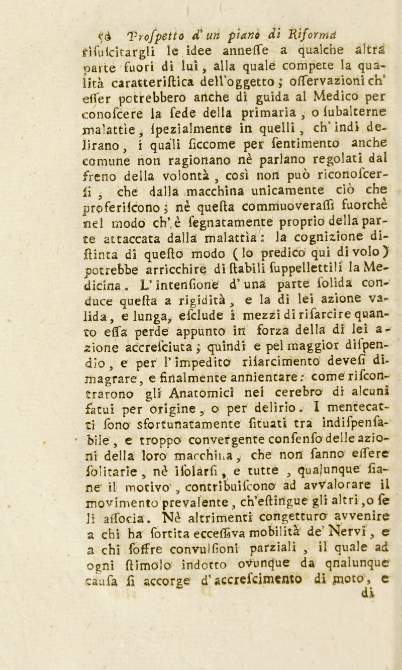 tfìfuicitargli le idee aiinefTe a qualche altra parte fuori di lui, alla quale compete la qua- lità caratteriflica dell’oggetto ; ©nervazioni eh' elfer potrebbero anche dì guida ai Medico per conofcere la fede della primaria, o lubalterne malattìe, (pezialmente in quelli, ch’indi de- lirano , i quali ficcome per fentimento anche comune non ragionano nè parlano regolati dal freno della volontà , così non può riconofcer- li , che dalla macchina unicamente ciò che proferiicono ; nè quella commuoveraflì fuorché nel modo ch’.è fegnatamente proprio della par- te attaccata dalla malattìa: la cognizione di- pinta di quello modo (lo predico qui di volo) potrebbe arricchire di ftabili Cappelletti!! la Me- dicina . L’intenfione d’una parte folida con- duce quella a rigidità, e la di lei azione va- lida, elunga, delude i mezzi di rifarcire quan- to effa perde appunto in forza della di lei a- zione accrefciuta ; quindi e pel maggior dilpen- dio, e per 1* impedito riiarcimento devefi di- magrare, e finalmente annientare: comerifcon- trarono gli Anatomici nei cerebro di alcuni fatui per origine, o per delirio. I mentecat- ti fono sfortunatamente fituati tra indifpenfa- • bile, e troppo convergente confenfo delle azio- ni della loro macchina, che non fanno eifere folitarie , nè ifolarfi , e tutte , qualunque fia- ne il motivo', contribuifcono ad avvalorare il movimento prevalente , ch’eftirigue gli altri ,o fe li alTocia. Nè altrimenti congetturo avvenire a chi ha fortita eccelfiva mobilità de’ Nervi, e a chi foffre convuifioni parziali , il quale ad ogni {limolo indotto oVuntfue da qnalunque caufa fi accorge d’accreicimento di pioto, e