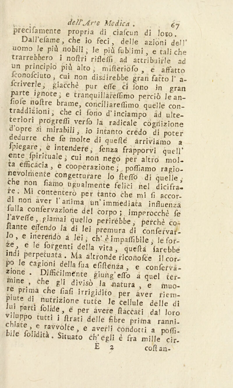 deìì'jir>e Medica . precìfamente propria di ciafcun di loto. Dall’efame, che io feci, delie azioni dell' nomo le piu nobili, le più fub'imi , e tali che trarrebbero i noftri rifleffi ad attribuirle ad un principio più alto, mifleriofo , e affatto iconofciuto, cui non disdirebbe gran fatto I’ a- Icriverie; giacché pur effe ci fono in gran parte ignote, e tranquillareffimo perciò iean- hoie noflre brame, conci liareffimo quelle con- traddizioni, che ci fono d'inciampo ad ulte- tenon progreffi verfo la radicale «ignizione d opre si mirabili, io intanto credo di poter dedurre che fe molte di quelle arriviamo a ipiegare, e intendere, fenza frapporvi quell' ente Ipirituale; cui non nego per altro mol- ta efficacia, e cooperazione polliamo ragio- nevolmente congetturare lo fteffo di quelle che non fiatilo Ugualmente felici nel dicifrai re. Mi contenterò per tanto che mi fi accor- d. non aver ! anima Un'immediata influenza iulla confervazione del corpo; imperocché fe 'VTf quelio Per'rèbbe, perché co- lante eflendo la di lei premura di confervar- i° ’ e '^endo a lei, eh' é impaflibile ■ le for- ze e le fot-genti della vita, quella farebbe indi perpetuata . Ma altronde riconofce il cor- po le cagioni della fua efiltenza , e confefvà- -one. Difficilmente giunge^ a quel ter- re n •’ Chei, gr .d,ViS0 la natura , e muo- uiuteT3 che.fi.afi irrigidito per aver riem- f'i U', u*r,2,0ne tutte le cellule delle di Vilunn fo!,de ’ * Per avere fiaccati dal loro viluppo tutti , Arati delle fibre prima ranni- die fVrr.avv,olte- e averli condotti a poffi. fondita. Situato ch'egli è fra mille cir. £ 2 coftan-