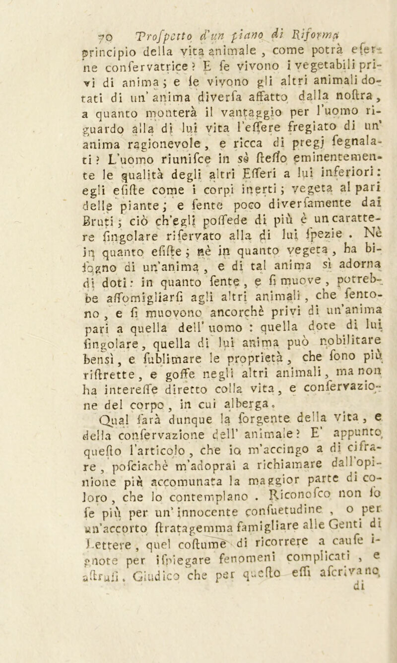 principio della vita animale , come potrà e ferì ne confervatrice ? E fé vivono i vegetabili pri- vi di anima; e le vivono gli altri animali do- tati di un’anima diveria affatto dalla noftra , a quanto monterà il vantaggio per l’uomo ri- guardo alla di lui vita beffere fregiato di un* anima ragionevole , e ricca di pregj fegnala- ti ? L’uomo riunifee in ss fleffo eminentemen- te le qualità degli altri Efferi a lui inferiori: egli efifle come i corpi inerti ; vegeta al pari delle piante; e lente poco diverfamente dai Bruti; ciò ch’egli poffede di più è un caratte- re fmgolare rifervato alla di lui fpezie . Nè in quanto efifte ; nè in quanto vegeta, ha bi- jqgno di un’anima , e di tal anima sì adorna di doti: in quanto fente , e fi muove , potreb- be affomigliarfì agli altri animali , che iento- no , e fi muovono ancorché privi di un’anima pari a quella dell’ uomo : quella dote di lui fmgolare, quella di lui anima può nobilitare bensì, e fublimare le proprietà , che fono piu riflrette, e goffe negli altri animali, ma non ha intereffe diretto colla vita, e confervazio- ne del corpo , in cui alberga. Qual farà dunque la iorgente deMa vita, e della confervazione dell’ animale? E appunto quefto l’articolo , che io. m’accingo a di ciira- re, pofciachè m’adoprai a richiamare dal opi- nione più accomunata la maggior parte di co- loro , che lo contemplano . Riconofco non lo fé più per un’ innocente confuetudine , o per un’accorto ftratagemma famigliarc a^e Genti di Lettere , quel collume di ricorrere a caufe i- gnote per ifpiegare fenomeni complicati , e aftrufi. Giudico che per quello effi aferivano, di