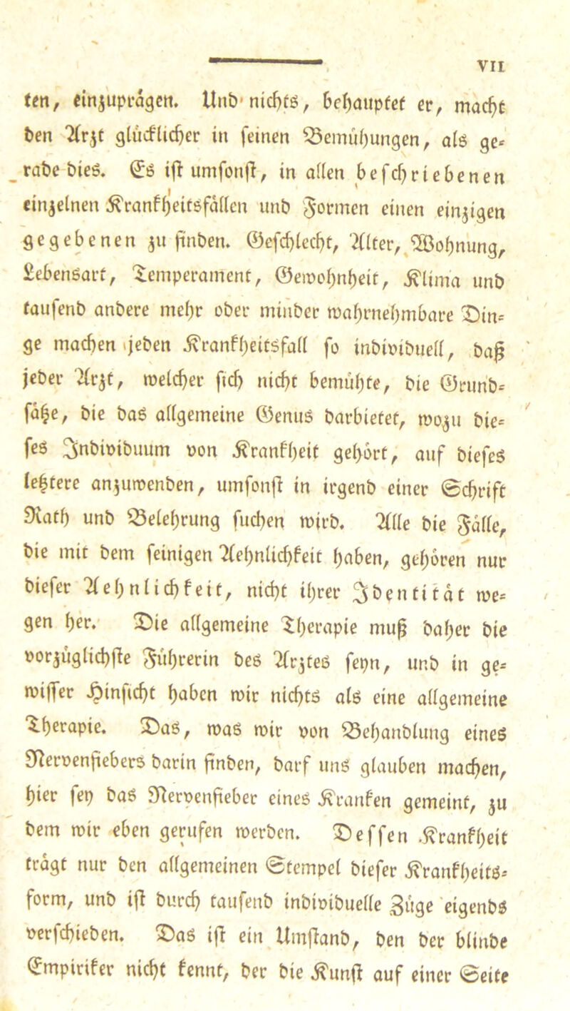 -I VII ten, cinjupfagctt. Un&*nid}fg, bc^aupfcf er, mac^c t»en ^rjt glucfUc^er in feinen ^emü()ungen, a(ö ge* raöe bieö. (Jö iflumfonjl, in allen befcf^rtebenen I ' einzelnen ^ranfbeitöfällcn unb 'formen einen einjigen flegebenen ju jinben. ©efcblecbt, ‘2ater,^®obnung, Sebcnsart, Temperament, ©emobnbeit, ^lima unö taufenb anbere mehr ober minber tüabrnel)mbare T){n-- ' ge machen »jeben ^ranfbeitöfall fo inbioibiiell, ,ba^ ' jcber '^rjt, roelcber ftcf) nicht bemühte, bie ©runb* fahe, bie baö allgemeine ©enuS barbietet, wo^u bie* feö ^nbimbuum oon ^ranfheit gehört, auf biefeS lehtere anjuroenben, umfonfi in irgenb einer ©chrift 9iath unb Belehrung fuchen mirb. %üe bie ^alle, bie mit bem [einigen “ifehnlichfeit haben, gehören nur biefer 21ehnlichfeit, nicht ihrer ^bentitat me* gen her.' T)ie allgemeine Therapie mu^ baher bie oorjüglichfle 5«hrerin beö ^(r^teß fepn, unb in ge* miiJer .^inficht haben mir nichts alß eine allgemeine Therapie. T)aö, maß mir von ^ehanblung eineß SReroenfiebers barin fiuben, barf unß glauben machen, hier fep baß 9Rerpenfieber eineß .^ranfen gemeint, ju bem mir eben gerufen merben. Treffen .^ranfheit fragt nur ben allgemeinen ©tempel biefer ^ranf’heitß* form, unb i|I burch taufenb inbioibuelle güge 'cigenbß Dcrfchieben. T)aß i|l ein Umjlanb, ben ber blinbe ©mpirifer nicht fennt, ber bie .^unjl auf einer ©eite