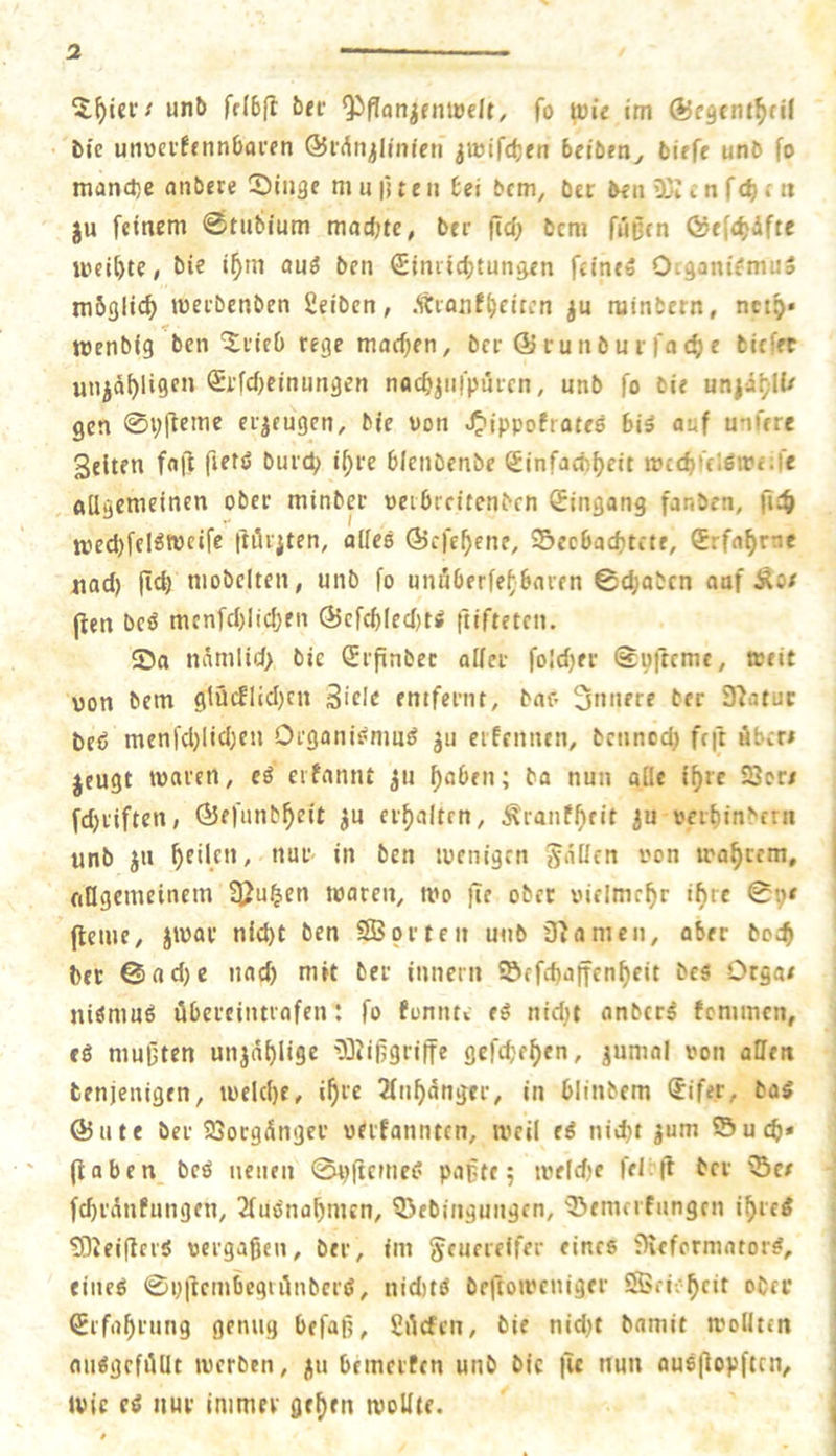 unö fdbft bec OiPan^entBcIt, fo voie im ®c9tni^fil b(e uttBeifennboi'fn ©idn^lmfen jwifdjjn bcibm^ birfc unb fo manche anbere ©itige ni u fjteil bei bcm, bet beii ü3i cn fcf); tt ju feinem 0tubium machte^ ber ftcf) bcm fnOcn ö/ffcf)dfte meiste, bie i^m au3 ben €imid)tungen feine» OtganifmuS möglich meibenben 2eiben, dtionf^citcn ju niinbern, ncip» menbig ben ^^tieO rege maefjen, ber ® cunbm fac^e bitfet uiiia^ligen Stfebeinungen nac^jiifpiiicn, unb fo bie uniäi;)Il/ gen 0i;|leme etgeugen, bie von J^ippofrateö biä auf unfere Selten fajf fietö buid; i^te blenbcnbe (Jinfachf)eit mccbrelßirf ;fe allgemeinen ober minbec »eibrritenbcn Eingang fanben, \\^t n)ed)fel^mcife t^öi'iten, alles ©efe^ene, ©eebaebtete, Srfa^rae nad) ftcf) möbelten, unb fo unßOerfefbaten ©ti)atcn anf Äo/ (ien bcö mcnfd)Iicf)en @efcb(ecl)tS ftifteten. 55a nämlid) bie (Jtftnbec allct foId)er ©ufteme, »eit von bem gtücflid)cn Biele entfernt, bao 3nitere ber D'iatuc beb menfd)lid)eit Oeganiömub ju eifennen, benned) feft Äbcr* jeugt tvaren, eö eifannt 311 ^abett; ba nun alle i^re Sßori fdjiifteti; ©efunb^eit ju eif)altfn, Äranf^eit ^u veiftinbern unb jn feilen, nur in ben tuenigrn fallen von trautem, eillgemeinem 3?u§en waren, wo )Te ober xMelmc^r if)tc ftenie, Jivai’ nid)t ben SBprten unb Dramen, aber boc^ bet 0ad)e nac^ mit ber tnnern Söffd)ajfenf)eit bcS Orga/ niömuö öbereiittvafen; fo fonntv ti nid)t anber^ fcnimcn, fö mußten unjaf)lige 51iißgritfe gefcbef)en, jumal von allen tenjenigen, tvelcf)e, i^re 2fn^dnger, in blinbem ®ifet, ba$ ©Ute ber 93ocgdnger verfannten, weil e^ nid)t jum ©u^* ft oben beö neuen 0pftcmc^ paßte 5 tveld)e fel:|t bev ©e/ fc^rdnfungett, 2fuöna^mcn, Q3ebiiigungen, Semerfnngen i^retf SlJeifterS vergaßen, ber, im Seuereifer eines i>iefcrmator^, eiltet 0i)|tcmbegulnber(J, nidus beftoivcniger ©fi-.-^cit obrr Srfafirung genug befaß, gitcfen, bie nid)t bamit wollten au^gefiUlt werben, bemerten unb bie ju nun ausftopftciv Wie ti nur immer gef)rn wollte.