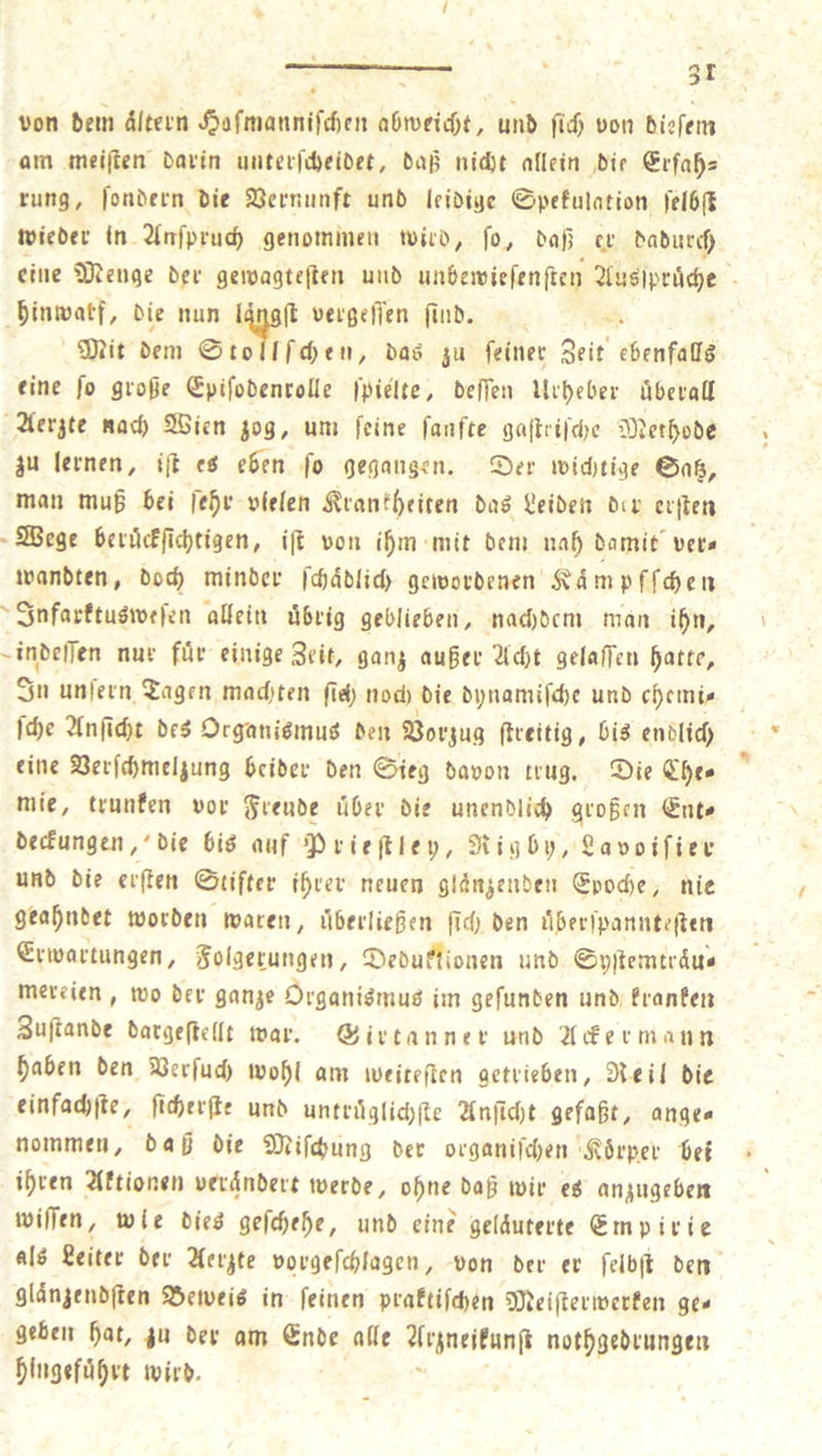 von dem altern Sıfmanntin RR und ſich von dieſem am meiſten darin unterſcheidet, daß nicht allein die Erfah— rung, ſondern die Vernunft und leidige Spekulation ſelbſt wieder in Anſpruch genommen wird, ſo, daß er dadurch eine Menge der gewagteſten und unbewie ſenſten Ausſpruͤche hinwatf, die nun ſt vergeſſen ſind. x Mit dem Stollſchen, das zu feiner Zeit ebenfalls eine ſo große Epiſodenrolle ſpielte, deſſen Urheber uberall Aerzte nach Wien zog, um feine fanfte gaſtriſche Methode zu lernen, iſt es eben ſo gegangen. Der wichtige Satz, man muß bei ſehr vielen Krankheiten das Leiden der erſten Wege beruͤckſichtigen, iſt von ihm mit dem nah damit ver⸗ wandten, doch minder ſchaͤdlich gewordenen Kaͤmpfſchen Infarktusweſen allein uͤbrig geblieben, nachdem man ihn, indeſſen nur fuͤr einige Zeit, ganz außer Acht gelaſſen hatte, In unfern Tagen machten ſich noch die dynamiſche und chemi⸗ ſche Anſicht des Organismus den Vorzug ſtreitig, bis endlich eine Verſchmelzung beider den Sieg davon trug. Die Che⸗ mie, trunken vor Freude über die unendlich großen Ent⸗ deckungen, die bis auf Prieſtley, Rigby, Lavoiſier und die erſten Stifter ihrer neuen glänzenden Epoche, nie geahndet worden waren, uͤberließen ſich den uͤberſpannteſten Erwartungen, Folgerungen, Deduktionen und Syſtemtraͤu⸗ mereien, wo der ganze Organismus im geſunden und kranken Zuſtande dargeſtellt war. Girtanner und Ackermann haben den Verſuch wohl am weiteſten getrieben, Reil die einfachſte, ſicherſte und untruͤglichſte Anſicht gefaßt, anges nommen, daß die Miſchung der organiſchen Koͤrper bei ihren Aktionen veraͤndert werde, ohne daß wir es anzugeben wiſſen, wie dies geſchehe, und eine gelaͤuterte Empirie als Leiter der Aerzte vorgeſchlagen, von der er ſelbſt den glaͤnzendſten Beweis in ſeinen praktiſchen Meiſterwerken ge— geben hat, zu der am Ende alle Aeznelkunſt nothgedrungen hingefuͤhrt wird.