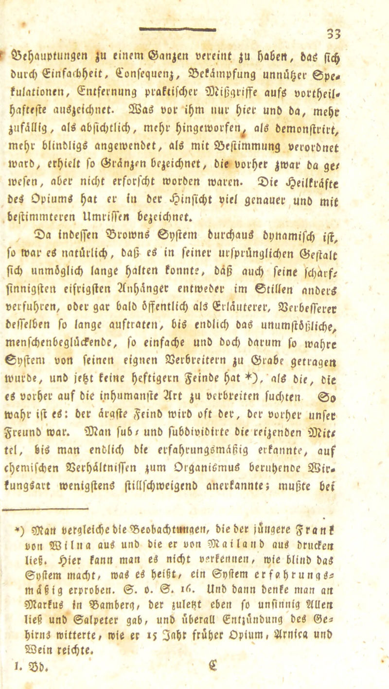 I Sede zu Ze ee vereint zu haben, das ſich durch Einfachheit, Conſeguenz, Bekämpfung unnuͤtzer Spe⸗ kulationen, Entfernung praktiſcher Mißgriffe aufs vortheil— Haftefte auszeichnet. Was vor ihm nur hier und da, mehr zufällig, als abſichtlich, mehr hingeworfen, als demonſtrirt, mehr blindligs angewendet, als mit Ven ama rosen ward, erhielt ſo Graͤnzen bezeichnet, die vorher zwar da ge— weſen, aber nicht erforſcht worden waren. Die Heilkraͤfte des Opiums hat er iu der Hinſicht viel genauer und mit beſtimmteren Umriſſen bezeichnet. Da indeſſen Browns Syſtem durchaus dynamiſch iſt, fo war es natürlich, daß es in feiner urſpruͤnglichen Geſtalt ſich unmoglich lange halten konnte, daß auch ſeine ſcharf⸗ ſinnigſten eifrigſten Anhaͤnger entweder im Stillen anders verfuhren, oder gar bald Öffentlich als Erläuterer, Verbeſſerer deſſelben fo lange auftraten, bis endlich das unumſtoͤßliche, menſchenbegluͤckende, ſo einfache und doch darum ſo wahre Syſtem von feinen eignen Verbreitern zu Grabe getragen wurde, und jetzt keine heftigern Feinde hat „), als die, die es vorher auf die inhumanſte Art zu verbreiten fuchten. So wahr iſt es: der ärafte Feind wird oft der, der vorher unſer Freund war. Man ſub und ſubdividirte die reizenden Mit— tel, bis man endlich die erfahrungsmaͤßig erkannte, auf chemiſchen Verhaͤltniſſen zum Organismus beruhende Wir— kungsart wenigſtens ſtillſchweigend anerkannte; mußte bei *) Man vergleiche die Beobachtungen, die der jüngere Frank von Wilna aus und die er von Mailand aus drucken ließ. Hier kann man es nicht verkennen, wie blind das Syſtem macht, was es heißt, ein Syſtem erfahrungs⸗ mäßig erproben. S. o. S. 16. Und dann denke man an Markus in Bamberg, der zuletzt eben ſo unſinnig Allen ließ und Salpeter gab, und überall Entzündung des Ge— hirns witterte, wie er 15 Jahr früher Opium, Arnica und Wein reichte. I. Bd. €