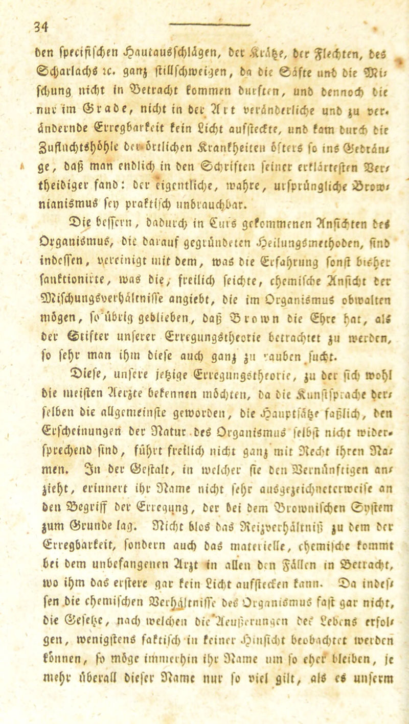 den ſpecifiſchen Hautausſchlagen, det . h Flechten, des Scharlachs ꝛc. ganz ſtillſchweigen, da die Säfte und die Mir ſchung nicht in Betracht kommen durften, und denno bie nur im Grade, nicht in der Art veränderliche und zu ver. aͤndernde gbarkeit kein Licht aufſteckte, und kam durch die bange der ortlichen Krankheiten öfters fo ins Gedraͤn⸗ ge, daß m 2 den Schriften ſeiner erklärteften Ver⸗ theidiger fand: der eigentliche, wahre, urſpruͤngliche Brows nianismus ſey praktiſch unbrauchbar. 5 Die beſſern, dadurch in Eurs gekommenen Anſichten des Organismus, die darauf gegruͤndeten Heilungsmethoden, ſind indeſſen, vereinigt mit dem, was die Erfahrung ſonſt bisher ſanktionirte, was die, freilich ſeichte, chemiſche Anſicht der Miſchungsverhaltniſſe angiebt, die im Organismus obwalten mögen, ſo uͤbrig geblieben, daß Brown die Ehre hat, als der Stifter unſerer Erregungstheotie betrachtet zu werden, ſo ſehr man ihm dieſe auch ganz zu rauben ſucht. Dieſe, unſere jetzige Erregungstheorie, zu der fü ſich wohl die meiſten Aerzte bekennen moͤchten, da die Kunſtſprache der— ſelben die allgemeinſte geworden, die Hauptſaͤtze faßlich, den Erſcheinungen der Natur des Organismus ſelbſt nicht wider— ſprechend find, führt freilich nicht ganz mit Recht ihren Na— men. In der Geſtalt, in welcher fie den Vernuͤnftigen ans zieht, erinnert ihr Name nicht ſehr ausgezeichneterweiſe an den Begriff der Erregung, der dei dem Browniſchen Syſtem zum Grunde lag. Nicht blos das Reizverhaͤltniß zu dem der Erregbarkeit, ſondern auch das materielle, chemiſche kommt bei dem unbefangenen Arzt in allen den Faͤllen in Betracht, wo ihm das erſtere gar kein Licht aufſtecken kann. Da indeſ— fen die chemiſchen Verhäleniffe des Organismus faſt gar nicht, die Geſetze, nach welchen die Aeußerungen des Lebens erfols gen, wenigſtens ſaktiſch in keiner Hinſicht beobachtet werden konnen, fo möge immerhin ihr Name um ſo eher bleiben, je mehr überall dieſer Name nur fo viel gilt, als es unſerm