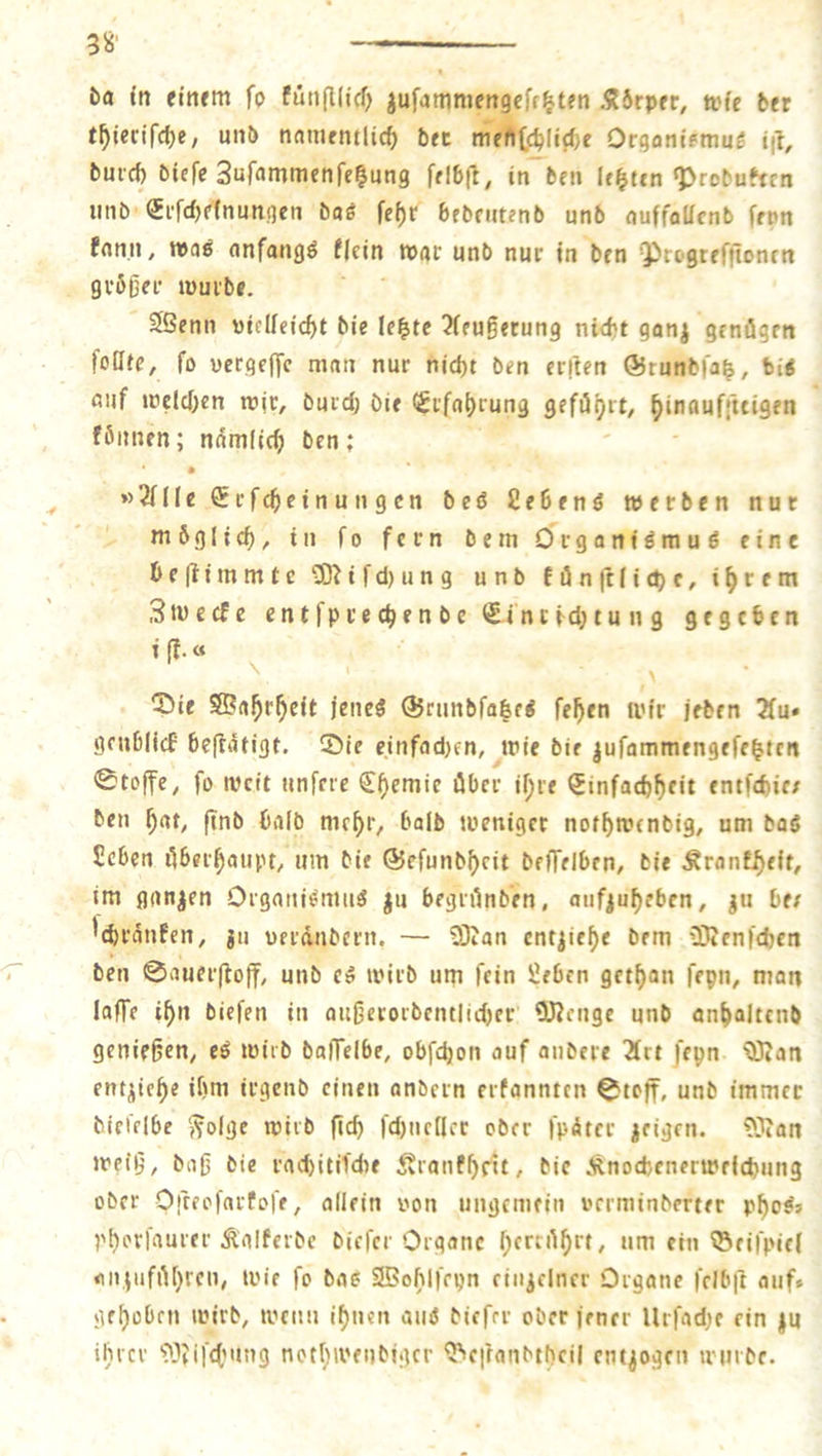 da in einem fo künſtlich zuſam ſetzten Körper, wie der thieriſche, und namentlich der chliche Organismus iſt, durch dieſe Zuſammenſetzung ſelbſt, in den letzten Produkten und Erſchelnungen das ſehr bedeutend und auffallend ſeyn kann, was anfangs klein war und nur in den Progreffionen a groͤßer wurde. j Wenn vielleicht die letzte Aeußerung nicht ganz genügen ſollte, ſo vergeſſe man nur nicht den erſten Grundſatz, dis } auf welchen wir, durch die Erlahrung geführt, Dinanffteigen koͤnnen; naͤmlich den: »Alle Erſcheinungen des ene werden nur moͤglich, in fo fern dem Organismus eine beſtimmte Miſchung und kuͤͤnſtliche, ihrem Zwecke ent ſyr chen de Einrichtung gegeben i ſt. * Die Wahrheit jenes Grundſatzes ſchen 5 jeden Aus geublick beſtaͤtigt. Die einfachen, wie die zuſammengeſetzten Stoffe, ſo weit unſere Chemie aber ihre Einfachheit entſchie⸗ den hat, ſind bald mehr, bald weniger nothwendig, um das Leben uͤberhaupt, um die Geſundheit deſſelben, die Krankheit, im ganzen Organismus zu begruͤnden, aufzuheben, zu ber ſchraͤnken, zu verändern, — Man entziehe dem Wenſchen den Sauerſtoff, und es wird um ſein Leben gethan ſeyn, man laſſe ihn dieſen in außerordentlicher Menge und anhaltend genießen, es wird daſſelbe, obſchon auf andere Art ſeyn. Man entziehe ihm irgend einen andern erkannten Stoff, und immer dieſelbe Folge wird ſich ſchneller oder ſpaͤter zeigen. Man weiß, daß die rachitiſche Krankheit, die Knochenerwelchung oder Oſteoſarkoſe, allein von ungemein verminderter phos— phorſaurer Kalkerde dieſer Organe herkuͤhrt, um ein Beiſpiel anzufuͤhren, wie ſo das Wohlſeyn einzelner Organe ſelbſt auf— gehoben wird, wenn ihnen aus dieſer oder jener Urſache ein zu ihrer Miſchung nothwendiger Beſtandtheil entzogen wurde.