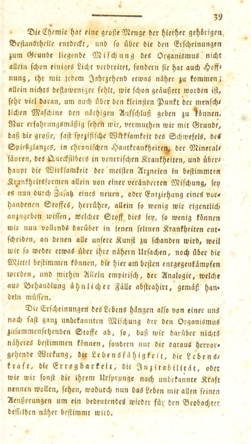 d . : 39 Die Chemie hat eine große Menge der hierher gehörigen, Beſtandthelle entdeckt, und jo über die den Erſcheinungen zum Grunde liegende Miſchung des Organismus nicht allein ſchon einiges Licht verbreitet, ſondern ſie hat auch Hoff— nung, ihr mit jedem Jahrzehend etwas naͤher zu kommen; allein nichts deſtoweniger fehlt, wie ſchon geäußert worden iſt, ſehr viel daran, um auch über den kleinſten Punkt der menſch⸗ lichen Maſchine den nöthigen Aufſchluß geben zu können. Nur erfahrungsmäßig ſehen wir, vermuthen wir mit Grunde, daß die große, faſt ſpeziſiſche Wirkſamkeit des Schwefels, des Spießglanzes, in ehroniſchen ee der Minerals fäuren, des Queckſilbers in veneriſchen Krankheiten, und übers - haupt die Wirkſamkeit der meiſten Arzneien in beſtimmten Krankheitsformen allein von einer veraͤnderten Miſchung, ſey es nun durch Zujaß eines neuen, oder Entziehung eines vor⸗ handenen Stoffes, herruͤhre, allein ſo wenig wir eigentlich anzugeben wiſſen, welcher Stoff, dies ſey, ſo wenig koͤnnen wir nun vollends daruͤber in jenen ſeltnen Krankheiten ent— ſcheiden, an denen alle unſere Kunſt zu ſchanden wird, weil wir ſo weder etwas uͤber ihre naͤhern Urſachen, noch uͤber die Mittel beſtimmen koͤnnen, die hier am beſten entgegenkaͤmpfen werden, und mithin Allein empiriſch, der Analogie, welche aus Behandlung ahnlicher Fälle abſtrahirt, gemäß hans. deln muͤſſen. Die Erſcheinungen des Lebens hängen alſo von einer ung noch faſt ganz unbekannten Miſchung der den Organismus zuſammenſetzenden Stoffe ab, fo, daß wir darüber nichts näheres beſtimmen können, ſondern nur die daraus hervor— gehende Wirkung, die Lebens fähigkeit, die Lebens— kraft, die Erregbarkett, die Inzitabilität, oder wie wir ſonſt die ihrem Urſprunge nach unbekannte Kraft nennen wollen, ſehen, wodurch nun das Leben mit allen ſeinen Aeußerungen um ein bedeutendes wieder fuͤr den Beobachter deſſelben naͤher beſtimmt wird. —