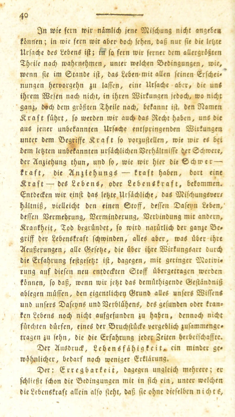 49 22 — In wie fern wir namlich jene Miſchung nicht angeben koͤnnen; in wie fern wir aber doch ſehen, daß nur ſie die lelzte Urſache des Lebens iſt; in ſo fern wir ferner dem allergrößten Theile nach wahrnehmen, unter welchen Bedingungen, wie, wenn fie im Stande iſt, das Leben mit allen ſeinen Erſchei nungen hervorgehn zu laſſen, eine Urſache aber, die uns ihrem Weſen nach nicht, in ihren Wirkungen jedoch, wo nicht ganz, doch dem groͤßten Theile nach, bekannt ift, d en Namen Kraft fuͤhrt, ſo werden wir auch das Recht — uns die aus jener unbekannten Urſache entſpringenden Wirk kungen unter dem a Kraft ſo vorzuftellen, wie wir es bei dem letzten unbekannten urſaͤchlichen Verhaͤltniſſe der Schwere, der Anziehung thun, und ſo, wie wir hier die Schwer — kraft, die Anztehungs — kraft haben, dort eine Kraft — des Lebens, oder Lebenskraft, bekommen. Entdecken wir einſt das letzte Urſaͤchliche, das Miſchungsver⸗ haͤltniß, vielleicht den einen Stoff, deſſen Daſeyn Leben, deſſen Vermehrung, Verminderung, Verbindung mit andern, Krankheit, Tod begründet, fo wird natuͤrlich der ganze Ber griff der Lebenskraft ſchwinden, alles aber, was uͤber ihre eußerungen, alle Geſetze, die uͤber ihre Wirkungsart durch die Erfahrung feſtgeſetzt iſt, dagegen, mit geringer Motivie rung auf dieſen neu entdeckten Stoff uͤbergetragen werden koͤnnen, ſo daß, wenn wir jetzt das demuͤthigende Geſtaͤndniß ablegen muͤſſen, den eigentlichen Grund alles unſers Wiſſens und unſers Daſeyns und Verbluͤhens, des geſunden oder kran— ken Lebens noch nicht aufgefunden zu haben, dennoch nicht fuͤrchten dürfen, eines der Bruchſtuͤcke vergeblich zuſammenge⸗ tragen zu ſehn, die die Erfahrung jeder Zeiten herbeiſchaffte. Der Ausdruck, Lebensfaͤhigkeit, ein minder ges woͤhnlicher, bedarf noch weniger Erklärung, Der: Erregbarkeit, dagegen ungleich mehrere; er ſchließt ſchon die Bedingungen mit in ſich ein, unter welchen