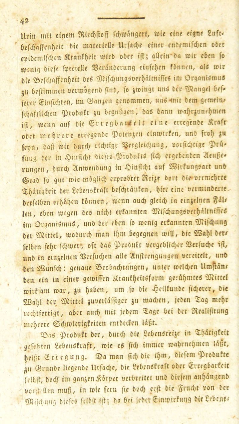 « Urin mit einem Riechſtoff ſchwängert, wie eine eigne Luft- eſchaffenheit die materielle Urſache einer endemiſchen oder epidemiſchen Krankheit wird oder iſt; allein da wir eben fo wenig dieſe ſpecielle Veraͤnderung einſehen tonnen, als wir die Beſchaffenheit des Miſchungsverhaͤltniſſes im Organismus zu beſtimmen vermoͤgend ſind, ſo zwingt uns der Mangel befe ſerer Einſichten, im Ganzen genommen, uns mit dem gemein⸗ ſchaftlichen Produkt zu begnuͤgen, das dann wahrzunehmen iſt, wenn auf die Erregbamteit eine ertegende Kraft ſeyn, daß wir durch richtige Vergleichung, vorſichtige Prü- rungen, durch Anwendung in Hinſicht auf Wirkungsart und Grad ſo gut wie möglich erprobter Reize dort die vermehrte Thaͤtigkeit der Lebenskraft beſchraͤuken, hier eine verminderte derſelben erhoͤhen konnen, wenn auch gleich in einzelnen Fäls im Organismus, und der eben ſo wenig erkannten Miſchung der Mittel, wodurch man ihm begegnen will, die Wahl der⸗ ſelben ſehr ſchwer, oft das Produkt vergeblicher Verſuche iſt, und in einzelnen Verſuchen alle Anſtrengungen vereitelt, und den Wunſch: genaue Beobachtungen, unter welchen Umftäns den. ein in einer gewiſſen Krankheitsform geruͤhmtes Mittel wirkſam war, zu haben, um ſo die Heilkunde ſicherer, die Wahl der Mittel zuverlaͤſſiger zu machen, jeden Tag mehr Das Produkt der, durch die Lebensreize in Thaͤtigkeit heißt Erregung. Da man ſich die ihm, dieſem Produkte zu Grunde liegende Urſache, die Lebenskraft oder Erregbarkeit ſelbſt, doch im ganzen Körper verbreitet und dieſem anhaͤngend volſtellen muß, in wle fern fie doch erſt die Frucht von der Miſchung dieſes ſelbſt iſt; da hei jeder Einwirkung die Lebens: