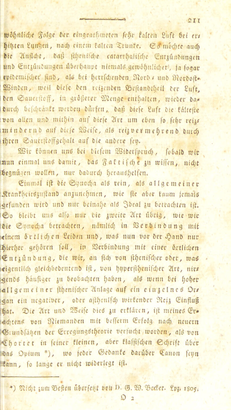 ^nfgc ftfi- eingcinfmipfi’ti fc^v falfcii 2iift ön’ nt flöten 2ijti^eri, und) rinciii fnltfii 'Jt-uiiff. 0ifmo(I)fc nucf) Jiie Dnf; |t{;enfl'd)e cnfim'^nHrd)e <2iitiiim''imgcn unb @iit,juiifuiigeii ilbfrl)niipt m'niuilii gcivb^uüdjci”, jn fogm- I Epitcmi|d)ei' |lnb, nl» bei [;ca|d)fnbcti, 3iüi‘b / iniö 91orDo|t»‘ !®inbcn, ivcil btefe ben icijcnbcn ©cftanbtf;fil bei- 2uft, i ben 0aueiftcif, in gißijetei- '2)Jnigc ent^nltcti, ivieber bn# ibmd) bi’l'd)tnnfr iVftDeu baifeii,, bn|3 biefe 2iift bic fnltefre ivoti nlien unb niit5)iii ouf biefe 2J'i-t um eben fo fe^i- leijt iininbenib auf bieje SSeife, nlö leipei‘m e^ ieii b butef; (ibren <2nuccrtoffgc{)nIt auf bie nnbcic fei;. 25ii- fönueii um? bei licfciu SBiöei'fpiud), febnlb mit mun einmal mul bamit, bnö S«ft'fd)e jij ivilTen;, nid)t iiegnügen mollfn, nui- babued) ^crniigl;clfen. Siiunnl i(r bie 0i;nocf)a nlö i-ein, alö a! 1 g e m e i ii e i- :Äranfhcitöjiiilniib nnjurte^men, mie |tc ober toum jemolö i^efunben mirb unb niu- bcinnf)e olö ^bcol üu betl'ocbten i|L 100 bleibt uns olfo luir bie jiueite 2l'i-t tibi'ig, tote mir Ibie 0i;ncd;n betiacfiten, nnmlid) in jQei-binbung mit Klncrn öi-tlid)en Selben unb, mn^ nun voi- bei-J^onb nur i^iei-^ei- gel)örfrt feil, in SJeebinbung mit einer örtlichen i^ntjünbung, bie mir, an fid) ton ft^cnifd)ei- ober, moö • Kigentlld) 9leid)bebcntenb t|l:, non l)i)pfi-|l(;cuird)ei- 21rt, nir# i^enbs f)aufiger ju beobachten l;aben, nlö inenn bei f)oh?P t«l 1 gem e i nei- fll)^difd)ci-Einlage auf ein cinjclncö Ort igon ein negatiner, ober a|thcnlfd; miitcnber 3{ci^ (Jinfiug i^at. 55ie 2lrt unb 55eife bicö ^ii ertldvcn, i|l meines d'r» [fld)tenS non 92iemanben mit beflcim grfolg nad), neuern [<55iunbfdhen ber StregungStheorie nerfud)t,tnorben> alS non i*<Ehortet in feiner fleinrn, aber flnf)lfd)en ©d)rift über tibnS Opium *), mo jeber ©ebanfe baiuber (Station fepti fifann, fo lange et nid)t iniberlcgt ifi. *) Glicht imuQ5efieii uberfebt bcli i”*- ®. T^cefer. £pji jgoy.