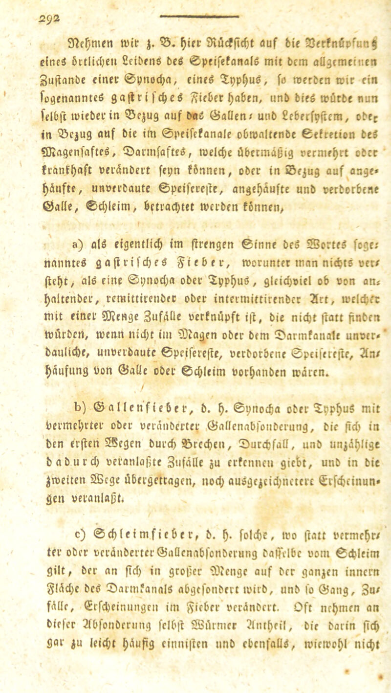 9^e^m«ti tt)lt 55. auf feie 23<rfnöpfun$ cfncä 6itlic()en 2c^^fn6 bcö 0pfifefanal6 mit bcm aUgemettieti Suflanbe einet* 0pnodja, eineö fo roerben wir ein fogenanntcS gallrifc^eö (Riebet ^abrn, unb bieö würbe nun [elC’ft wieberin auf baß ÖaÜen/ unb 8ebrrfp|tcm, obre in 55cjug auf bie im 0peircfana(e obwaltenbe 0efretion beS SKagenfafte^, 5)annfafteö, Kelö)c übctmdßig nermef)« ober franf^aft oeiünbert fei;n fönnen, ober in 55ejug auf aage* ^dufte, unuerbautc 0pcifereile, angc^duftc unb petborbene ÖaKe, 0d)leim/ betrachtet werben fonneii; a) alö eigentlich im flrengen ©inne beö SSorte^ fege; nanntcö gaflrifcfjeö lieber, worunter man nichts wer/ (icht/ aI0 eine 0i;nocha ober ‘Jyphuö, gleicf)»iel ob oon an* haltenber, remittircnbfc ober intermittirenber 2lrt, welchrt mit einer sOJenge SufdÜe «erfnüpft i|l, bie nicht ftatt finben Würben, wenn nicht im COiagen ober bem 2>armfana1e un«er» bauliche, unoerbautc ©pciferefte, »erborbene ©peiferefte, 2tn/ hdufung bon ©alle ober ©chleim borhanben waren. b) ©allenfieber, b. h* ©pnocha ober ^pphuS mit bermehrter ober oeranbercer .©allenabfoiibcrung, bie ftch in ben er(ten SSegen burch ©rechen, CDurchfaü, unb un^dhligc baburch beranlafjte Sufalle ju erfenneu giebt, unb in bie ^weiten SBcge übergettagen, nod; aui^geicid;nctcre ^rfcheinun» gen beranla^b c) 0chleimfieber, b. h* folche, wo ftatt bermehr/ ter ober PcrdnberterÖaDenabfonberung baffvlbe 00m ©chleim gilt, ber an ftd) in geofer '2)?cngc auf brr gün^cn innern gldchc bc(J ©armfanals abgefonbert wirb, unb fo ©ang, 3u^ fddr, (Erfcheinungen im j^icber perdnbert. Oft nehmen an biefer 2fbfonbrrung fcibtt SÖSürmer 3lntheil, bie barin (ich gar ^u leid;t h'^uf'9 cinni|fcn nnb ebenfalls, wiewohl