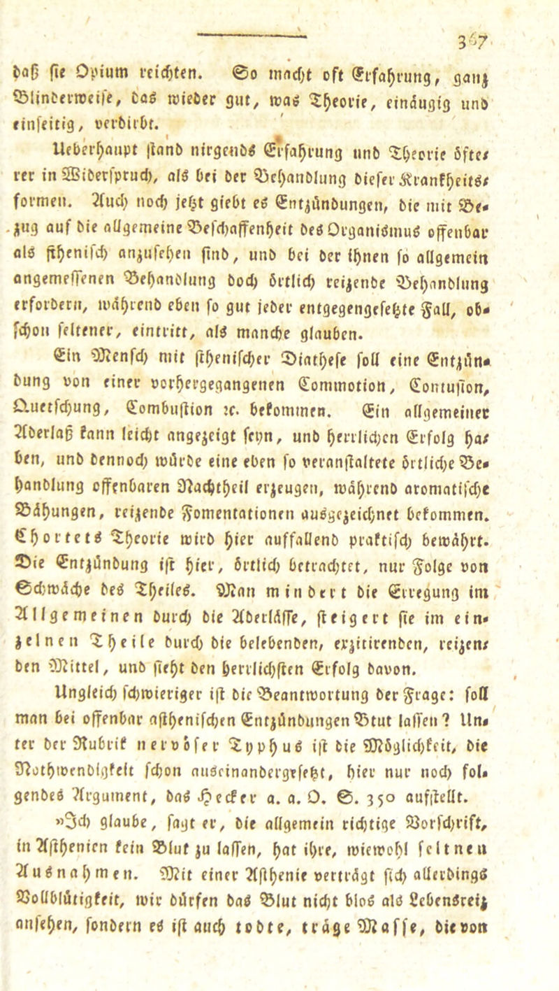 x 357. daß fie Opium reichten. So macht oft Erfahrung, ganz Blinderweiſe, das wieder gut, was Theorie, einaͤugig und einſeitig, verdirbt. Ueberhaupt ſtand nirgends Elſahrung und Theorie oͤfte—⸗ rer in Widerſpruch, als bei der Behandlung dieſer Krankheits— formen. Auch noch jetzt giebt es Entzündungen, die mit Des zug auf die allgemeine Beſchaffenheit des Organismus offenbar als ſtheniſch anzuſehen find, und bei der ihnen fo allgemein angemeſſenen Behandlung doch oͤrtlich reizende Behandlung erfordern, waͤhrend eben ſo gut jeder entgegengeſetzte Fal, ob⸗ ſchon ſeltener, eintritt, als manche glauben. Ein Menſch mit ſtheniſcher Diatheſe ſoll eine Entzuͤn⸗ dung von einer vorhergegangenen Commotion, Contuſton, Quetſchung, Combuſtion ꝛc. bekommen. Ein allgemeiner Aderlaß kann leicht angezeigt ſeyn, und herrlichen Erfolg ha— ben, und dennoch würde eine eben fo veranſtaltete Örtliche Be— handlung offenbaren Nachtheil erzeugen, waͤhrend aromatiſche Baͤhungen, reizende Fomentationen ausgezeichnet bekommen. Chortets Theorie wird hier auffallend praktiſch bewaͤhrt. Die Entzündung iſt hier, oͤrtlich betrachtet, nur Folge von Schwaͤche des Theiles. Man mindert die Erregung im Allgemeinen durch die Aderlaͤſſe, ſteigert ſie im ein— zelnen Theile durch die belebenden, exrzitirenden, veizens den Mittel, und ſieht den herrlichſten Erfolg davon. Ungleich ſchwieriger iſt die Beantwortung der Frage: fon man bei offenbar aſtheniſchen Entzündungen Btut laſſen? Uns ter der Rubrik nervoͤſer Typhus iſt die Möglichkeit, die Nothwendigkeit ſchon auseinandergeſetzt, hier nur noch fol— gendes Argument, das Hecker a. a. O. S. 350 aufitellt. »Ich glaube, ſagt er, die allgemein richtige Vorſchrift, in Aſthenien kein Blut zu laſſen, hat ihre, wiewohl ſelt neu Ausnahmen. Mit einer Aſthenie vertraͤgt ſich allerdings Vollbluͤtigkeit, wir dürfen das Blut nicht blos als Lebensreiz anſehen, ſondern es iſt auch todte, träge Maſſe, die von