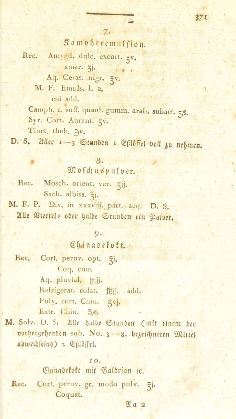 + . Kampheremulſlfon. Rec. Amygd. dulce. excort. 3%, 1 L amar. 51. „ Ag. Ceras. nigr. zw. A M. F. Emuls, I. a. u cui add. Camph. c. Sulf. quant. gumm, Arab, kühe 35. Syr. Cort. Aurant. Sr . -Tinet, theb. Zv. D. S. Aller 1—3 Stunden I Eßlöffel voll zu nehmen. ® 8. * Moſchuspuloer. Rec. Mosch. orient. ver. 35. Sach. albiss, 3. M. F. P. Div. in xxxvjjj. part. aed. D. 8. Alle Viertel- oder halbe Stunden ein Pulver, . . Chinadekokt. Rec. Cort. peruv. opt. 3. Coq. cum Aq. pluvial, 5). Refrigerat. colat. fbjj. add. Pulv, cort. Chin. 3j. Wu. Chin. 38. — M. Solv. D. S. Alle halbe Stunden mit einem der vorhergehenden sub. No. 3— 8. bezeichneten Mittel abwechſelnd) 2 Eßloͤffel. 10. Chinadekokt mit Baldrian ꝛc. Rec. Cort. peru. gr. modo pulv. 3 Coquat, N