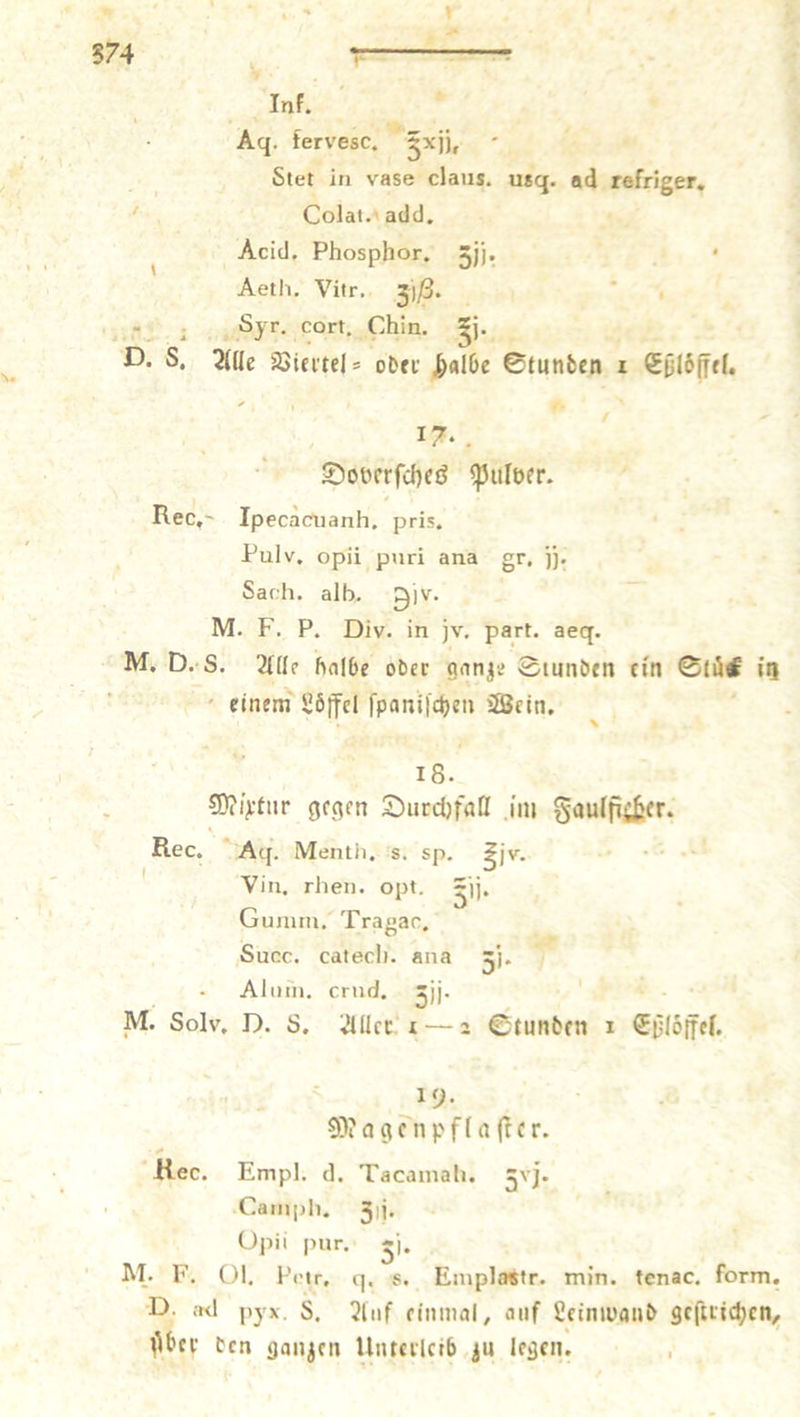 Ag. fervesc. Fr, e Acid. Phosphor, ji. . Kr 4 Aeth. Vitr. 308. 7. / 17. Doverſches Pulver. Rec. Ipecacuanh, pris. Pulv, opii puri ana gr. jj. Sach. alh. Div. 2: M. D. 8. Alle halbe oder ganze Stunden ein Stüc in i einem Löffel Tre Wein, 18. Mixtur gegen Durchfall im Saulficher. Rec. Ag. Menth. s. sp. 31v. N Vin, rhen. opt. EUR Gumm. Tragarc, £ Succ. catech. ana 5- ] Alum. crud. 310 M. Solv. D. 8. Aller ı—2 Stunden ı Else 19. Magenpflaſter. Rec. Empl. d. Tacamah. 3j. Camph. 3j. Opii pur. 5 M. F. Ol. Petr, q. Emplastr. min. tenac. form. D. ad pyx. S. Nuß einmal, auf Leinwand geſtrichen, N er den ganzen Unterleib zu legen.