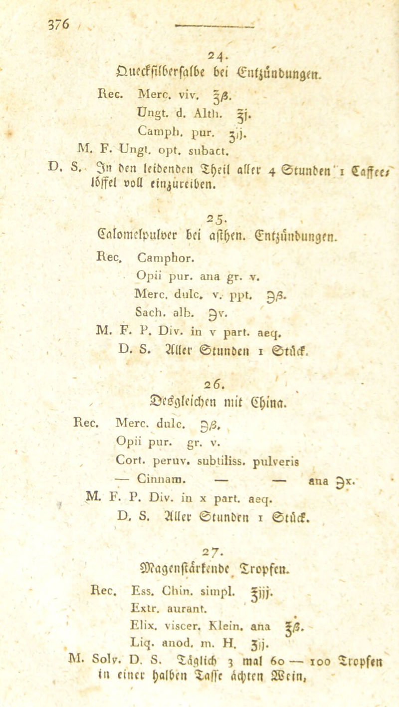 N 24. 5 E Queckſilberſalbe bei Entzuͤndungen. Rec. Merc. viv. 38. N ’ Ungt. d. Alth. 3i. Camph. pur. 35. M. F. Ungt. opt, subact. D. 8. In den leidenden Theil aller 4 Stunden 1 Caffee loͤffel voll einzureiben. : 25. 1 Calomelpulver bei aſthen. Entzündungen. Rec, Camphor. Opii pur. ana gr. v. Merc, dulc. v. ppt. 38. Sach. alb. Hr. X M. F. P. Div. in v part. aeg, D. S. Aller Stunden 1 Stuͤck. a { . Desgleichen mit China. Rec. Mero. dulce. 98. ‘ ‚Opü pur. gr. v. Cort. peruv. subtiliss. pulveris — Cinnam. — — ana Ox. M. F. P. Div. in x part. aeg. D. 8. Aller Stunden 1 Stuͤck. 27. f Magenſtaͤrkende Tropfen. Rec, Ess. Chin. simpl. 510. Extr. aurant. 3 Elix. viscer. Klein. ana 53. Lig. anod. m. H. 3j. 2 M. Soly. D. 8. Täglih 3 mal 60 — 100 Tropfen in einer halben Taſſe Achten Wein, —