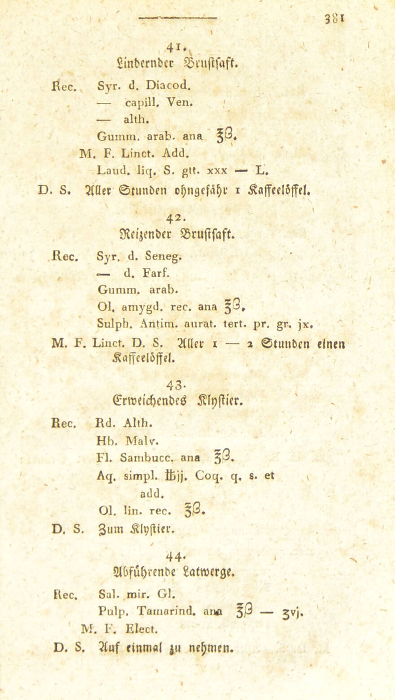 41*. , 2inbcrnl)cr SSi'uflfaff. ßec. Syr. <]. Diacocl. , — capill, Ven. ' — allh. Guinm, arab. ana 5p« M. F. Linct. Add. Laud. licj, S. gtt. xxx — L. D. S. 0tunbcn o^ngcfd^f i ^flffedöjfel, , » 42. S^n'jmbfr SSrujtfaff. .Rec. Syr. d. Seneg. , ' — d. Farf. Gunim. arab. ^ 01. amygd. rec. ana *3, Sulph. Antim. aurat. lert. pr, gr. jx. ^ M. F. Linct. D. S. i — 2 0tunt)eti einen Kaffeelöffel. 43. 6;rtt5eicf)enbcö KfpfHcr. Rec. Rd. Alth. Hb, Malv. Fl. Saiubucc. ana ^3. Aq. simpl. llSjj. Coq. q. s. et v add. 01. lin. rec. §3« D. S. Klvflier. / 44* ' ' SlOfu^renbe gafwerge. Rec. Sal, mir. Gl. Pulp. Tainarind. ana — jvj. ’ ' M. F. Elect. D. S. 2luf einmal ju nehmen. I
