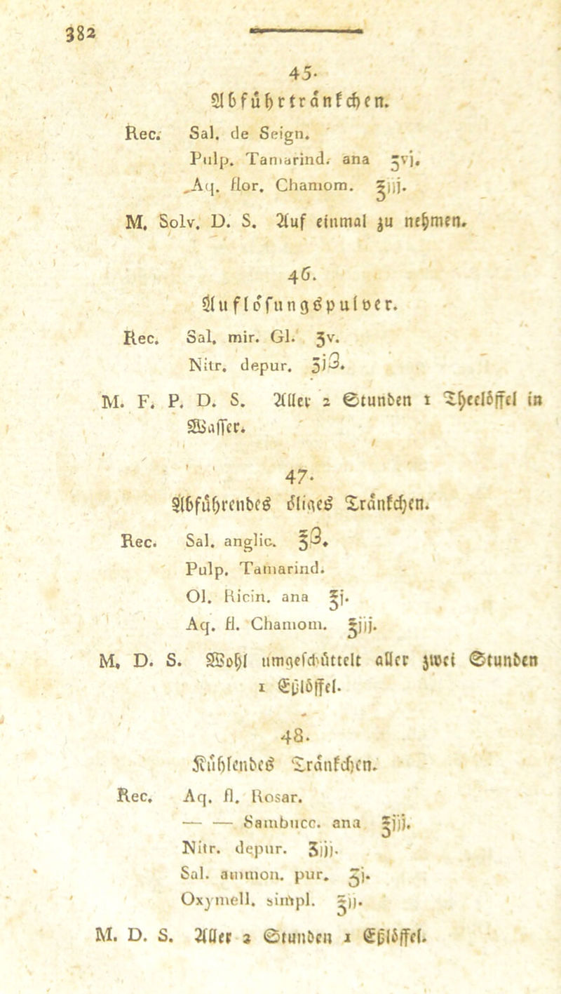 45- 216fu^rtranf cf)en. Rec; Sal. de Seign. Pulp. Taniarind.- ana ,Aq. flor, Chamom. ^))j. M, Solv, D. S. 21uf einmal ju nehmen. 46. , ' dluflofnngöpuloer. Rec. Sal, mir. Gl.' 3''^* Nitr, depur. M. F. P. D. S. 21llei- 3 ©tunben t ^^eelöffel it» SBalTer* , I ’ ' 47- ' S'l6fi5^rcnbcö Xrdnf(^en. Rec. Sal. anglic. 5^* ' Pulp. Taniarind. 01. Klein, ana *j. ’ Aq. fl. Chanioin. ^j)j. M, D. S. 95of;I um<»cf<l'öttelt aDcc jwei ©tunben • , I <5plö(fel. 48. 5vu()knbeö “S-rdiifdicn. Rec. Aq. fl. Uosar. — — Sambncc. ana sj’)), ISIitr. depur. 5lj). Sal. aiimion. pur. Oxyniell. biirtpl. S|). M. D. S. 2(Ilfr 3 ©tunben 1 Splbffel.