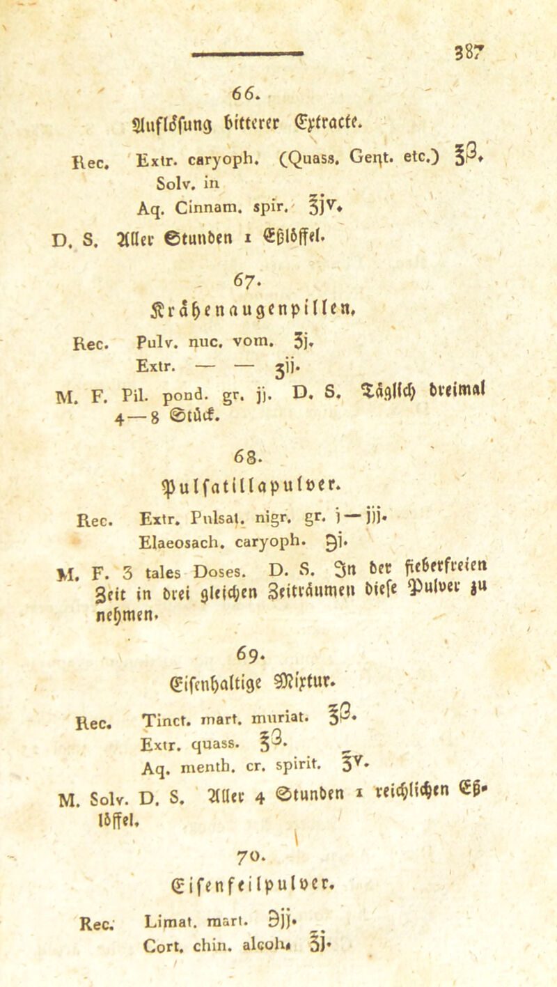 38? 66. - SlufliJfung bitterer (pyfraefe. Kec, 'Extr. caryoph. (Quass, Gei^t. etc.) Solv, in • 55 * ' Aq. Cinnam. spir.^ 5]''’* D. S. 3(ller ©tunben 1 €ßl6ff«l. 67. 5tra^enau3cnpillea, % Rec. Pulv. nuc. vom. 5j» Extr. — — jij. AI. F. Pil- pond. gr. j). D, S, bl’tiWlÄl 4—8 ©töcf. 68. ^ulfatilUpuiöer. Rec. Extr. PnlsaU nigr. gr. i —jjj. ' Elaeosach. caryoph. 0]. M. F. 3 tales Doses. D. S. 3n btt fieberfreien Seit in brei 9leid;en Seitraiime» biefe ^ulwer ju nehmen. 69. Sifcnbaltig^ ^iytur. Rec. Tinct. mart. mnriat. Extr. quass. §3. Aq. menth. er. spirit. 3^* M. Solv. D. S. Mtt 4 0tunben i rel(f)Ii<btn €|* Ibffel. ^ 70. ^ , gifenfeilpulocr. Rec; Limat. mart. 9jj. Gort. chin. alcohi 3J*