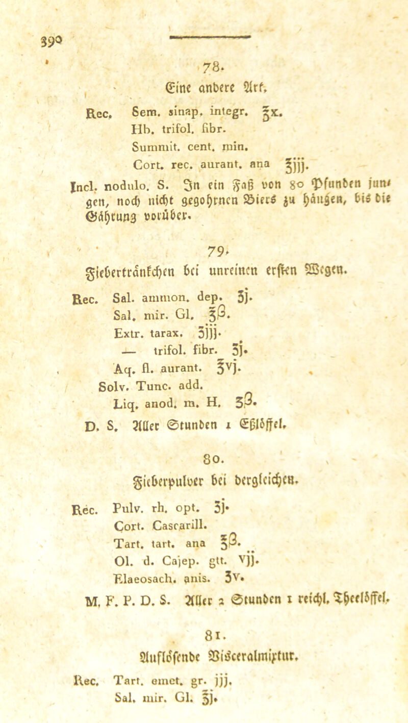 *78. , ■ ßji'nc anbere 5Irf, Rec. Sem. sinap, integr. ^x. Hb. trifol. fibr. Summit. cent. rnin. Gort. rec. ^aurant. ana Incl, nodulo. S. 3n dn von 8« «Pfunben |un< gen, nod) nicf)t gego^rncti Söiriö ju ^dii^en, biö bie ©d^tung voiii&a’.  • 79. giebertrdnfdjm 6ct unreinen erfkn SSSegen. Rec. Sal. amnion. dep. Sj» Sal, mir. Gl. 5^. Extr. tarax. 3)jj* — trifol. fibr. 3j» Aq. fl. aurant. ^vj. / Solv. Tune. add. Liq. anod. m. H. sß» ^ D. S. Mcc 0mnben i e|jl6|tel. 80. ' . ^ ■ gicbei'puloer bei bcrglcic^icB. Rec. Pulv. rh. opt. 5j* Gort. Cascarill. Tart, tart. ana *3. 01. d. Ca'iep. gtt. vjj. Elaeosach. anis. 3v. M. F. P. D. S. 3iatc 2 0tunbcn i retcbl, 1^c«l6jfel, 8i. SlufliJffnbc Sßi^ceralmiVtiir. Rec. Tart. einet, gr. jjj. Sal, mir. Gl. 5)*