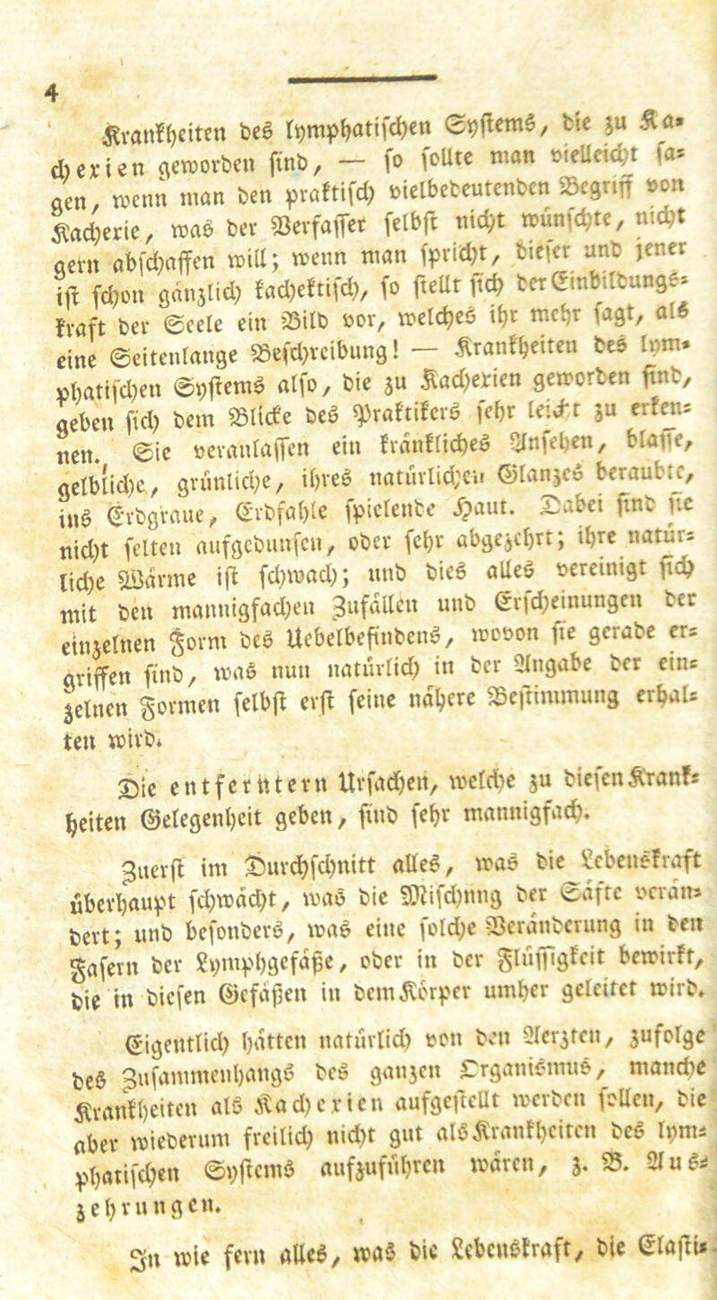 ‘ ^van?()citen beö t^mp^atif^cn St)|lcm6, feie ju Äa» d)c;cien (\etüor&cn finb, - fo foUtc man »ieUcic^t fa* «en, mcnu man ben ^raftifd) melbefccutcnbcn Söcgnn »on ^adjerie, maö Der 53evfaiTet felbft nid}t munfc^te, ntc^t aevn abfdwffen mill; wenn man fprid)t, bicfcr anto jener ift fdjon ö«njlid; mmdh m terembittunge* fvaft bev (gcete ein 35ilb »or, metd)eö ibt mebr fagt, al6 eine ©citenlange «efdjvcibung! - Äranfbeiteu beö Inm. »batifdjen ©pf^emö alfo, bie äu ^adjetien gemorben ftnb, ItUn ftdj bem midc beö ^raftiferö febr leidr erfen* neu. eic ttcvanraiTen ein fvanfricbe» Sfnfeben, blaffe, gelblidjc, gvünlidje, i()veö natiivlid;cit ©lanjcö beraubt^, inö ^vbgvaue, <Evbfa()ie fpiefente Spant. Siabei ftnfc jic nidjt feiten nufgebunfen, ober fcl)v übgejdjrt; ibre naturs lidjc ^avme ift fdjmad;; «nb bic6 alleä oereinigt ftdj mit ben mannigfadjen Unfällen unb erfdjeinungen ber cituelnen gorm bcö Uebelbefi'nbcnö, mooon fie gerate er= griffen finb, wag nun natnvlid) in ber 3lngabe tcr eins jclnen gormen felbfl erjl feine naljere SSeftimmung erbaU teu wirb* Sic entferntem Urfadjen, wcldjc ju biefen Äranf* beiten ©elegenbcit geben, finb febr mannigfad). 3ner(l im a^urcbfdjnitt aUeg, wag bic^Sebenefraft überbau^w fdjwddjt, wag bie lOiifdjnng ber ^aftc oerdns tert; unb befonberg, wag eine foldje fSerdnberung in beit gafern ber gijmv'bgcfd^e, ober in ber gluiTigfcit bewirft, bie in biefen ©cfdjjen in bemdlorjjer umber geleitet wirb. ©igentlid) baiic't naturlid) oen ben Sler^ten, 5ufolge beg ^ufammenbangg beg gan3en Crganiomne, monebe Äranfbeitcn atg Äadjerien aufgefteUt werben foden, bie (iber Wieberum freilidj nidjt gut algÄranfbeiten beg Iijms :|)batifcben ©bficmg aufjufübten wdren, 3. S5. 21 u g^ äcbvungcn. Sn wie fern alleg, wag bic Sebenefraft, bie glaffi».