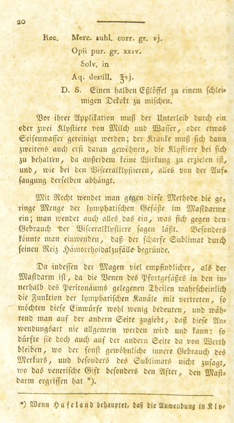 Rec. Merc. «ubl, corr. gr. vj. Opii pur. gr. xxiv. Solv. in Aq. destill. ^vj. D. S, einen bnlbcn epfcffcf ju einem fc^tei« migen JJefoft ju mifc^en. 53ov il)vev 9(ppIifation mu^ ber Unterleib turc^ ein ober jwei Ähjjliere bon 9}?ild) nnb SßaiTcr, ober ctroaö ©eifemoafler gereinigt merbcn; ber Ärnnfe mnp ficb bann äircitene and) erft baran geirc()nen, bic .^t^ftiere bei jicb JU beljalten, ba an^erbem feine üüirfnng ju erjicicn iil, unb, »nie bei ben -^ifcerolfipilieren, aUee öcn ber 3Iuf& faugung berfelben abbdngt. ?0?it 9led)t menbet man gegen biefe ?D?etbobc bie gcs ringe 9)fengc ber f»)mpbatifd)en ©efdfle im 9}?aftbarme ein; man menbet and) alleä baö ein^ ma» ftc^ gegen ben ©ebraud) ter SSifceralflnfticrc fagen idpt. iöefcnberä fonnte man einmenben, baß ber fc^’arfe Snbriinat burc^ feinen 9\eij dpdmorrboibaljufdde begrunbe. Sa inbeffen ber 9}?agen biel einpftnbrid;cr, al^ ber SDJaßbarm iff, ba bie dienen beö ^'fortgefdßcö in ben im nerbalb beö *))eritondum6 gelegenen Ibciren mabrfdtcinlicb bie gnnfrion ber ti)inpbatifd)en Äandfe mit »crtrctcn, fo m6d)ten biefe ^inmnrfe moI)t menig bcbeuten, nnb trdb= renb man auf ber anbern ©eite jngiebt, baß biefe 5In: menbungSart nie allgemein merbcn un’rb unb Faun: fo burfte fic bod) and) auf ber anbern ©eite ba non 2Bcrtb bleiben, mo ber fonft gem6f)ulid)c innere ©cbraud) beö 9??erfur6, unb bcfonberß bci^ ©ublimatf^ uid)t jufagt, mo baö oenerifd)e ©ift befonbere ben Elfter, ben SKafts barm ergriffen bat *). *) SBciin /pufcUiib Icbnuptet, baf bic ainmejibuiis iiiÄlo#