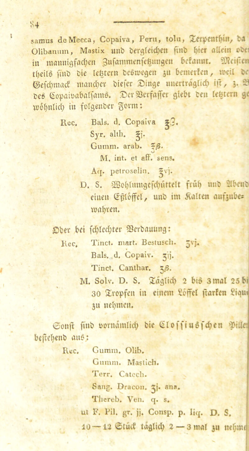 / 54 samus deMecca, Copaiva, Peru, tolu, X^rpcntbilt, fca Olibamnn, Mastix uiib bergfcid^ctt fiiib f>ier oUein obci in mamiiöfnd;en ^ufanimenfeömtgen bcfanut. gT^ciflcti t()cil6 ftnb bie leßtcrn beewegen jn bcmevfen, tt>cil bc ©efd^mad niand^cv biefev Singe unertröglid) ift, 5. 3 bc6 (^opaitHtbatfamö. Ser söcrfniJcv gUbt tcn Icbrcrn ge Wül)nlid; in folgenbev govm: Rec, Bals. rl. Copaiva Syr, altb. ^j. Gumm. arab. ^ß. ^ M. int» et aff. sens, Af{. petroselin. D. S. 2öobtuingei'd}urteIt fviib unb älbeub einen (Sploffet, unb im Äalten aufjubcs mabven. ©bei* bei fd;Ied;tei* ^Serbauung: Kec, Tinct. niart. Beslusch. ^vj. Bals. ,d. Copaiv. Tinct. Canthar. 5/S. M. Solv. D. S. 3;flgtid) 2 biö 3mal 25bi 30 ^ivopfen in einem Soffel ftarfcn Siqu» 511 nebmcn. 6onlt finb purndmlid; bic (iloffiuöfd;cn !')>iUci beftebenb an§; Rec. Gumul. Olib. , ' Giiinn». Maslich. Terr. Catech. Sang. Dracoii. jj. ana. Tlicreb. Yen. q. s. ut F. Pil. gr. jj. Consp. p. liq. D. S.