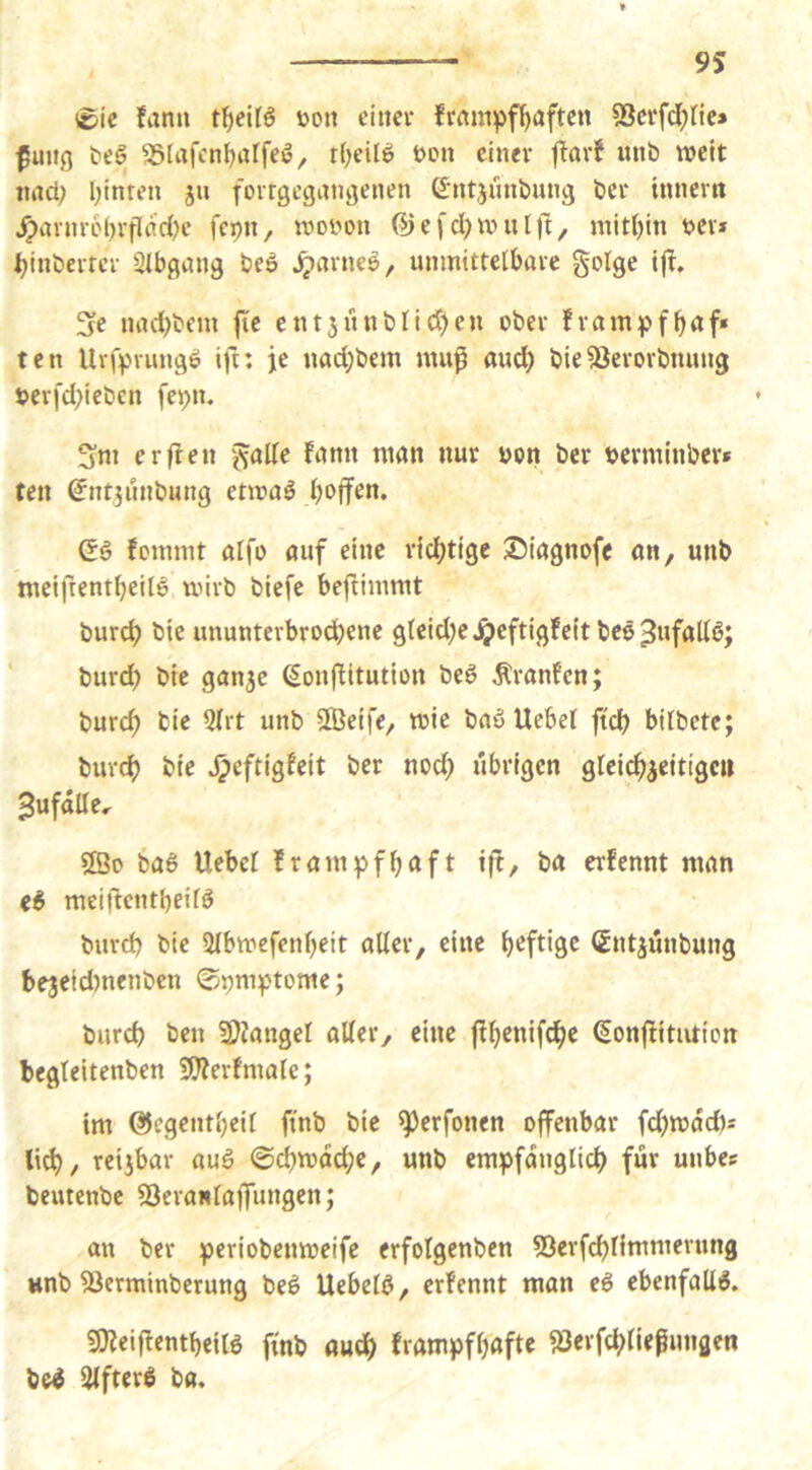 0ic fann üon einer frmn:pff)aften 53erfd(;nc» fuiig ^eg ^Slrtfcn^alfeö, t(;eilö t>en einer ftarf unb weit nnd; Ijinren ju forrgegangenen Sntjnnbung ber innern /p4irnr6()rpnc{)e fepn, woiwn ®efcl)Wnlf^, mitljin ber* ^inberrcr SIbgang be6 ^arneö, unmittelbare golge ijl. fje nad)beni |ie ent3unblid)eu ober fram^jf^af* ten Uripnuigö ifi: je nad;bem mu^ and) bieäierorbnung berfd;ieben fei;n. Sm erflen galle fann man nur bon ber berminber* ten ^ntjunbung enoaö Qi fommt aifo auf eine rid)tigc ©iagnofe an, unb meifrent^eilö wirb biefe bejfimmt burc^ bic ununterbrodbene g(cid)ejj>eftigfeit beö^wfaUb; burd) bie ganje ^onffltution beö Traufen; burc^ bie QIrt unb Sföetfe, wie baöUebet ftcb bilbetc; burc^ bie ^eftigfeit ber nod; übrigen grelcb^eitigc« ^ufalle, ®o ba6 Uebel frampfbaft tff, ba erfennt man (i meijfentbeifö burd) bie Slbwefenbeit aller, eine heftige ßntjünbung be3eid)nenben ©pm^tome; burd) ben üDZangel aller, eine ffbtnifdb^ ^onflitution begleltenben 5D?erfmale; tm ®egentl)eil fi'nb bie ^erfonen offenbar fd)wad)= reijbar aui ©d)wdd;e, unb empfänglich für unbes beutenbe 53era«laflTungen; an ber periobenweife erfolgenbcn 53erf(hlimmerung unb 33erminberung beö Uebelö, erfennt man ei ebenfalls. S0?eijfcntbeil6 finb audh frampfhafte jöerfchliefungen be^ IKfterS ba.