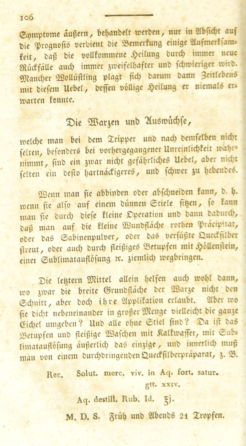 io6 - ©i)titptottie oufcrn, bc^anbett werben, nur tn mnd)t auf bic 5pi-ognofiö uerbient bie «öetnerfung einige 2Iufmerffara= feit, ba^ bie öoKfominene Reifung burcf> immer neue atucf'falle aud) immer jwelfelbaftcr unb febmieriger wirb. «mand)er äßoUiiftring ^^lagt ftd> barum bann 3eltfebenö mit biefem Uebet, beffen öollige Leitung er niemolö eu warten fonntc. X)ie ®arscn unb 7(u6rouc^fe, wclcbe man bei bem unb nad) bemfetben nicht fetten, befonberl bei norbevgegangencr Unreintiebfeit wabr= nimmt, füib ein jwar nicht gcfdbrticbeö Uebet, aber nicht fetten ein befto bartndefigere^, unb febwet ju bci>cnbe6. 2ßenn man ftc abbinben ober abfdjneiben fann, b. b* wenn fic alfo auf einem bunnen 0riete ftöen, fo fann man fic biivd) biefe fteine £'peration unb bann baburd), ba0 man auf bie fteine 9Sunbftdd}c rorben ^'rdeipitar, ober baö ©abinenputuer, ober bas uerfujjte Quccfjitbcr fircut, ober aud) bureb fleipigeö SSetu^jfen mit jpbUenftein, einet (gubtimatauflofung w. jiemlid) wegbringen. Sic te^tern 5|[)^ittct allein belfen auch wobt bann, uw awar bie breite @runbfldd)e ber 2Barac nid)t ben ed)uitt, aber bod) ihre Slpplifation erlaubt. Slbcr wo fic bld)t nebeneinanber in großer 9?iengc nicllcid)t bic gauac Gid)ct umgeben? Unb alle ebne 0tict ftnb? Sa ift baö iSetupfen unb fleifjigc 2Bafd)en mit ^alfwaiJcr, mit Subs limatauflofung dußerlid) baö cinaige, unb innertieb muß man oon einem burd)bringcnbcn Quccfßtbcrprdparat, a> Ree, Solut. merc. viv, in Aq. fort, satur. gtt. XXIV. Aq. destill. Rub, Id. *j.