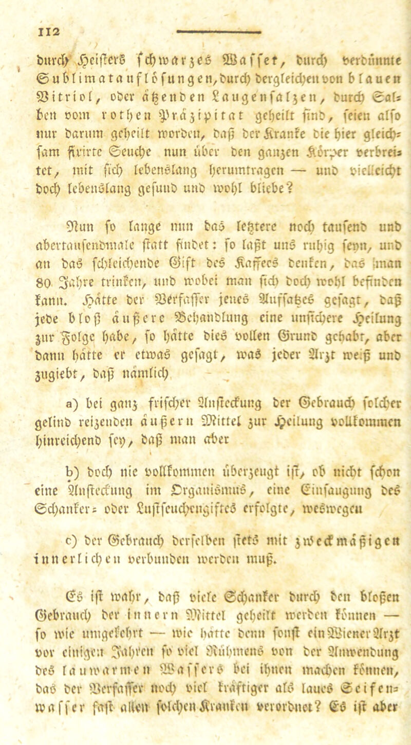 ^ bnrdy v^ciflcrS frf)i\)rtr5Cö ©affet, turd) berbunnte © u 6 n m a t a u f 16 f u n g e n, burd) bcvgreldjen bon b T a u c n 53itriof, ober afeenben Saugen farmen, bureb Safs ben oom rorben >).'vd3ipitat gebeift finb, feien aifo imv barum grbcilt tvorbcu, bajj berifranfe bie bier glei(^? fam firivte ©euebe nun über ben ganjen ^.6r;>er terbreia tet, mit fid) lebenelang — mtö bieUciebt bod; lebenutang gefunb uub mobl biiebe? 5f^un fo lange mm baö TeStere nocT) taufenb unb abcrtaufenbwalc ftatt finbet: fo tapt unö rubig fc»n, unb an baö fd)tcid)enbe ©ift bee ^affeeg benfen, bae Iman 80 3‘d)re triniPen, unb mobet man ftd) bod) mobl beftnben {ann. j;>dtte ber aJtrfaffer jencö aiuffafecS gefagt, bap jebe blo|5 dunere ^ebanblnng eine unfteberc Leitung jur gofge bft&e / fo b^ffo bieö bollen ©runb gehabt, aber bann b^fto or etmaö gefagt, maö jeber Sli'it toei^ unb jugiebt, bajj ndnifid; a) bei gau3 frifd;er Sfnftccfung ber ©ebraudb foldjer gclinb reijenben dußern 37?ittel ^ur Jj>eilung boUfommen binreid;enb fet;, baj5 man aber b) bod) nie boKfomrnen ubcr5eugt Ijr, ob niebt fc^on eine 3(nftednng im C^rganiönmi, eine ^infaugung bei ©d;anfcrs ober Sn)1fcud;cngiftcl erfolgte, melmegeu c) ber ©ebraud} bcrfclben ftetl mit jibedfmdptgctt innerlid^eu berbunben merben mup. ©I ift mabr, ba0 biefc ©d)anfer burdb ben bfo^en ©ebraud; ber innern 9}?iftel gcbeiTt merben fonnen — fo mic umgefebrt — mie hatte beim fonjl ein^ienerSfr^t bor einigen ^\tbi'cn fo biel Sfubmenl bon ber Sfmbenbung bei r a u u' a r ni e n © a f f c r I bei ibnen machen f6nnen, baö ber 23crfajfcv «od) bici trdftiger all lauel ©cifena ivaffcr faft allen fold;enÄvanfea bcvorbnet? (Jö iji aber