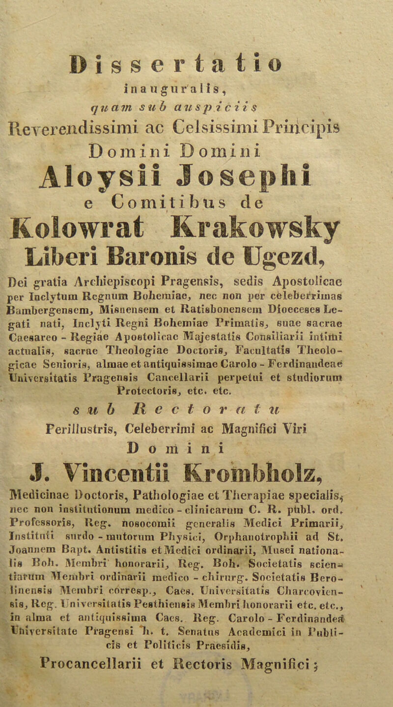 Dissertatio inanguralis, quam sub auspiciis Reverendissimi ac Celsissimi Priricipis D o m i n i Domini Aloysii Josephi e Comitibus de i \ Kolowrat Krakowsky Liberi Baronis de Ugezd, Dei gratia Arcliifepiscopi Pragensis, sedis Apostolicae per Inclytum Regnum Bohcraiae, nec non per celeberrimas Bambergenscm, Misnensem et Ratisbonensein Dioeceses Le- gati nati, Inclyti Regni Bohemiae Primatis, suae sacrae Caesareo - Regiae Apostolicae Majestatis Consiliarii intimi actualis, sacrae Theologiae Doctoris, Facultatis Theolo- gicae Senioris, almae et antiquissimae Carolo - Ferdinandeae Universitatis Pragensis Cancellarii perpetui et studiorum Protectoris, etc. etc. sub Hector a t u Ferillustris, Celeberrimi ac Magnifici Viri Domini J. Vincentii Krombholz, Medicinae Doctoris, Pathologiae et Therapiae specialis^ nec non institutionum medico - clinicarum C. R. ptibl. ord. Professoris, lteg. nosocomii generalis Medici Primarii, Instituti surdo - mutorum Physici, Orphanotrophii ad St. Joannem Bapt. Antistitis et Medici ordinarii, Musei nationa- lis Roh. Membri honorarii, Reg. Boh. Societatis sciens tiarum Membri ordinarii medico - chirurg. Societatis Bero- linensts Membri corresp., Cacs. Universitatis Chareovien- sis, Reg. Universitatis Pesthicnsis Membri honorarii etc. etc., in alma et antiquissima Cacs. Reg. Carolo - Fcrdinandett Uhiversitate Pragensi *h. t. Senatus Academici in Publi- cis et Politicis Praesidia, Procancellarii et Rectoris Magnifici $