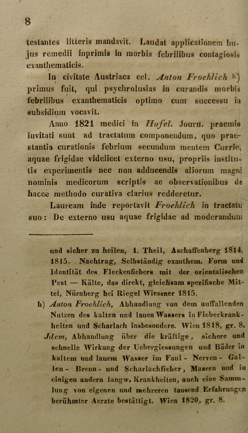 testantes litteris mandavit. Laudat applicationem hu- jus remedii inpriinis in morbis febrilibus contagiosis exanthematicis. In civitate Austriaca cel. Aulon Froehlich L) primus fuit, qui psychrolusias in curandis inorbis febrilibus exanthematicis optimo cum successu in subsidium vocavit. Anno 1821 medici in Hufel. Journ. praemio invitati sunt ad tractatum componendum, quo prae- stantia curationis febrium secundum mentem Currie, aquae frigidae videlicet externo usu, propriis institu- tis experimentis nec non adducendis aliorum magni nominis medicorum scriptis ac observationibus de liacce methodo curativa clarius redderetur. Lauream inde reportavit Froehlich in tractatu suo: De externo usu aquae frigidae ad moderandum und sicher zu heilen, 1. TheiI, Aschaffenberg 1814, 1815. Nachtrag, Selbstandig exanthem. Form und Identitiit des Fleckenfiebers mit der orientalischen Pest — Kiilte, das direkt, gleichsam spezifische Mit- tet, Niirnberg bei Riegel Wiessner 1815. h) Antori Froehlich, Abhandlung von dein aulTallenden Nutzen des kalten und lauen Wassers in Fieberkrank- heiten und Scharlach insbesondere. Wien 1818, gr. 8. Jdcm, Abhandlung liber die kraftige, sichere und schnelle Wirkung der Uebergiessungen und Bailer in kaltem und lauein Wasser im Faul - Nerven - Gal- len - Brenn- und Seharlachfieber , Mnsern und in einigen andern langw. Itrankhcit.cn, auch eine Samm- lung von eigenen und mehrercn tausend Erfahrungcn bcruhmtcr Acrzte bestattigt. Wien 1820, gr. 8.