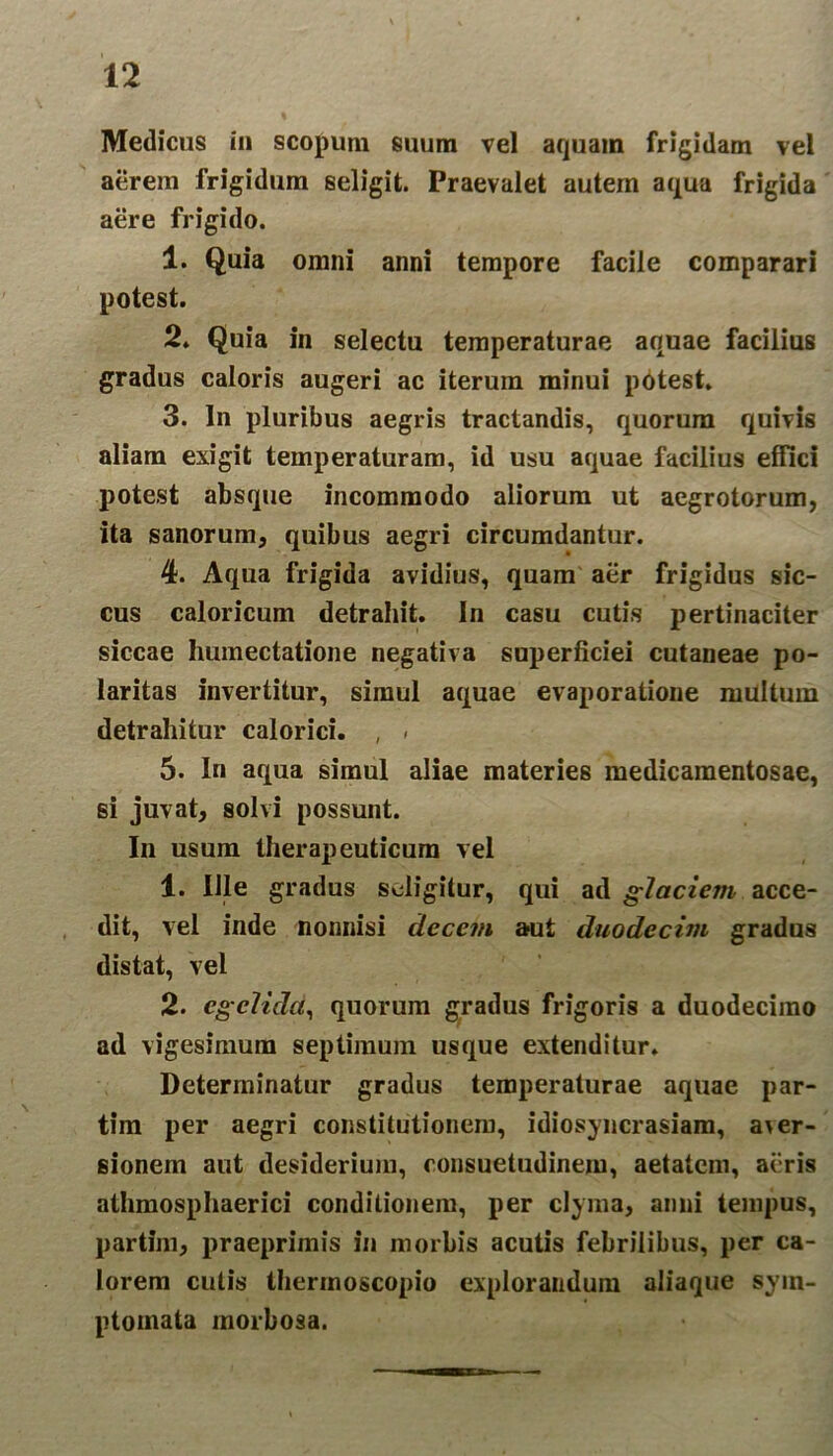 Medicus iu scopum suum vel aquam frigidam vel aerem frigidum seligit. Praevalet autem aqua frigida aere frigido. 1. Quia omni anni tempore facile comparari potest. 2. Quia in selectu temperaturae aquae facilius gradus caloris augeri ac iterum minui potest. 3. In pluribus aegris tractandis, quorum quivis aliam exigit temperaturam, id usu aquae facilius effici potest absque incommodo aliorum ut aegrotorum, ita sanorum, quibus aegri circumdantur. 4. Aqua frigida avidius, quam aer frigidus sic- cus caloricum detrahit. In casu cutis pertinaciter siccae humectatione negativa superficiei cutaneae po- laritas invertitur, simul aquae evaporatione multum detrahitur calorici. , ■ 5. In aqua simul aliae materies medicamentosae, si juvat, solvi possunt. In usum therapeuticum vel 1. Ille gradus seligitur, qui ad glaciem acce- dit, vel inde nonnisi decem aut duodecim gradus distat, vel 2. egelida, quorum gradus frigoris a duodecimo ad vigesimum septimum usque extenditur. Determinatur gradus temperaturae aquae par- tim per aegri constitutionem, idiosyncrasiam, a\er- sionem aut desiderium, consuetudinem, aetatem, aeris athmosphaerici conditionem, per clyma, anni tempus, partim, praeprimis in morbis acutis febrilibus, per ca- lorem cutis therinoscopio explorandum aliaque sym- ptomata morbosa.