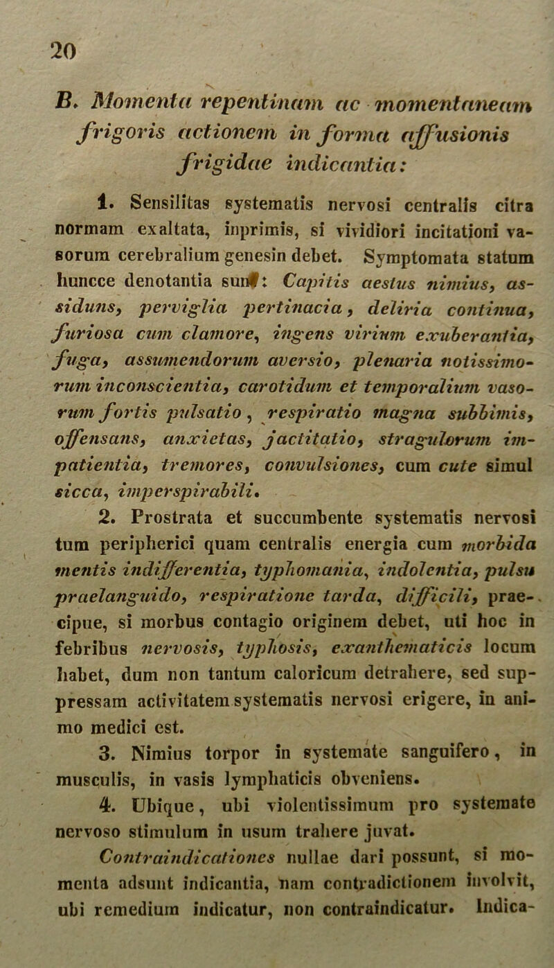 B♦ Momenta repentinam ac momentaneam frigoris actionem informa affusionis frigidae indicantia: 1. Sensilitas systematis nervosi centralis citra normam exaltata, inprimis, si vividiori incitationi va- sorum cerebralium genesin debet. Symptomata statum huncce denotantia suitti Capitis aestus nimius, as- siduus, perviglia pertinacia, deliria continua, furiosa cum clamore, ingens virium exuberantia, fuga, assumendorum aversio, plenaria notissimo- rum inconscientia, carotidum et temporalium vaso- rum fortis pulsatio , respiratio magna subbimis, offensans, anxietas, jactitatio, stragulorum im- patientia, tremores, convulsiones, cum cute simul sicca, imp er spirabili» 2. Prostrata et succumbente systematis nervosi tum peripherici quam centralis energia cura morbida metitis indifferentia, typJiomania, indolentia, pulsu praelanguido, respiratione tarda, difficili, prae- cipue, si morbus contagio originem debet, uti hoc in febribus nervosis, typhosis, exanthematicis locum habet, dum non tantum caloricum detrahere, sed sup- pressam activitatem systematis nervosi erigere, in ani- mo medici est. 3. Nimius torpor in systemate sanguifero, in musculis, in vasis lymphaticis obveniens. 4. Ubique, ubi violentissimum pro systemate nervoso stimulum in usum trahere juvat. Contraindicationcs nullae dari possunt, si mo- menta adsunt indicantia, nam contradictionem involvit, ubi remedium indicatur, non contraindicatur. Indica-