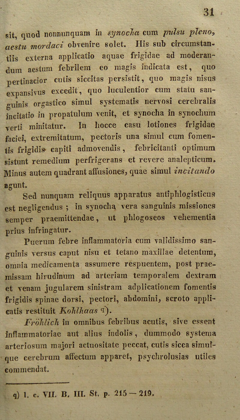 sit, quod nonnunquam in synocha cum pulsu pleno, aestu mordaci obvenire solet. His sub circumstan- tiis externa applicatio aquae frigidae ad moderan- dum aestum febrilem eo magis indicata est, quo pertinacior cutis siccitas persistit, quo magis nisus expansi vus excedit , quo luculentior cum statu san- guinis orgastico simul systematis nervosi cerebralis incitatio in propatulum venit, et synocha in synochum verti minitatur. In liocce casu lotiones frigidae faciei, extremitatum, pectoris una simul cum fomen- tis frigidis- capiti admovendis, febricitanti optimum sistunt remedium perfrigerans et revere analepticum. Minus autem quadrant affusiones, quae simul incitando agunt. Sed nunquam reliquus apparatus antiphlogisticus est negligendus ; in synocha vera sanguinis missiones semper praemittendae, ut phlogoseos vehementia prius infringatur. Puerum febre inflammatoria cum validissimo san- guinis versus caput nisu et tetano maxillae detentura, omnia medicamenta assumere respuentem, post prae- missam hirudinum ad arteriam temporalem dextram et venam jugularem sinistram adplicationem fomentis frigidis spinae dorsi, pectori, abdomini, scroto appli- catis restituit KoldJiaas t). Frolilich in omnibus febribus acutis, sive essent inflammatoriae aut alius indolis, dummodo systema arteriosum majori actuositate peccat, cutis sicca simul- que cerebrum affectum apparet, psychrolusias utiles commendat. q) 1. c. VII. B. III. St, P. 215-219.