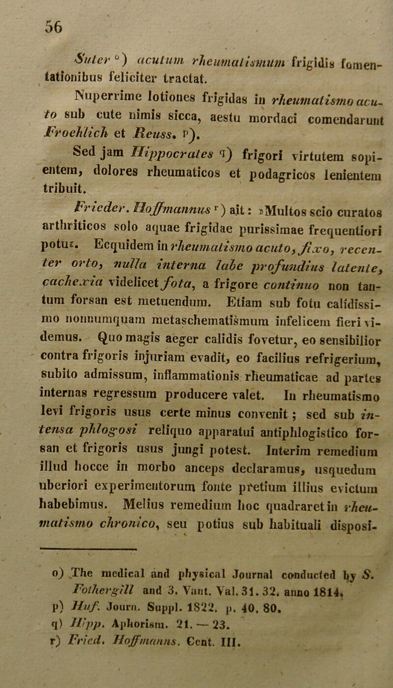Sulera) acutum rheuma limum frigidis fomen- tationibus feliciter tractat. Nuperrime lotiones frigidas in rheumulis?no acu- to sub cute nimis sicca, aestu mordaci comcndarunt Froehlich et Reuss. p). Sed jam Hippocrates (i) frigori virtutem sopi- entem, dolores rheumaticos et podagricos lenientem tribuit. h ne der. lloffmannusr) ait: »Multos scio curatos arthriticos solo aquae frigidae purissimae frequentiori potui. Ecquidem in rheumatismo acuto, fixo, recen- ter orto, nulict interna labe profundius latente, cachexia videlicet fota, a frigore continuo non tan- tum forsan est metuendum. Etiam sub fotu calidissi- mo nonnumquam metaschematismum infelicem fieri \i- demus. Quo magis aeger calidis fovetur, eo sensibilior contra frigoris injuriam evadit, eo facilius refrigerium, subito admissum, inflammationis rheumaticae ad partes internas regressura producere valet. In rheumatismo levi frigoris usus certe minus convenit ; sed sub in- tensa phlogosi reliquo apparatui antiphlogistico for- san et frigoris usus jungi potest. Interim remedium illud hocce in morbo anceps declaramus, usquedum uberiori experimentorum fonte pretium illius evictum habebimus. Melius remedium hoc quadraret in rheu- matismo chronico, seu potius sub habituali disposi- o) The nicdical and pFiysical Journal conducted Ijy S. Fothergill and 3. Vant. Val. 31.32. anno 1814. p) Huf. Jouru. Suppi. 1S22. p. 40, 80. q) Hipp. Aphorisrn. 21. — 23. r) Fricd. Hoffmanns. Gcnt. III.