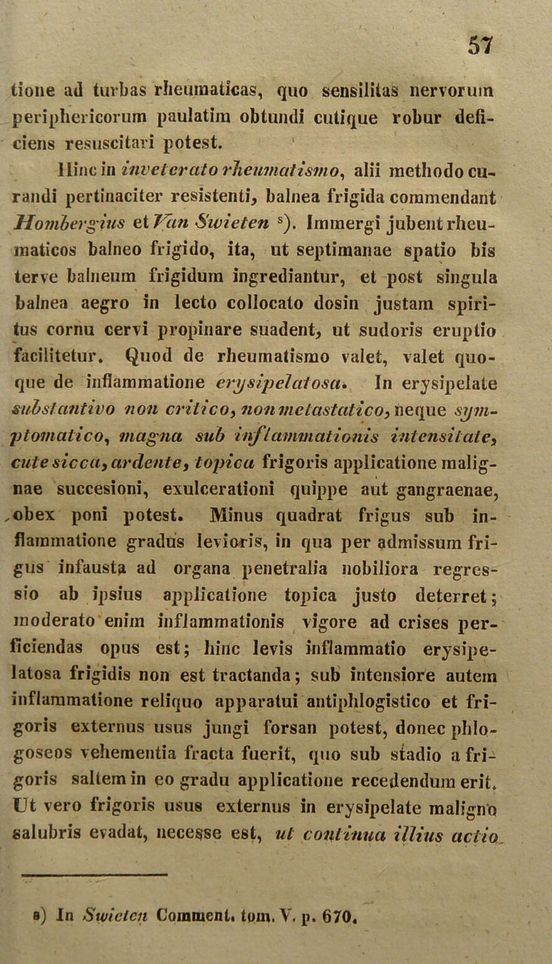 tione ad turbas rheumaticas, quo sensiiiias nervorum periphericorum paulatim obtundi cutique robur defi- ciens resuscitari potest. Hinc in inveterato rheumatismo, alii methodo cu- randi pertinaciter resistenti* balnea frigida commendant Hombergius et 7 an Swieten s). Immergi jubent rheu- maticos balneo frigido, ita, ut septimanae spatio bis terve balneum frigidum ingrediantur, et post singula balnea aegro in lecto collocato dosin justam spiri- tus cornu cervi propinare suadent* ut sudoris eruptio facilitetur. Quod de rheumatismo valet, valet quo- que de inflammatione erysip elatos a* In erysipelate substantivo non critico, non metastatico, neque sym- ptomatico, magna sub inflammationis intensi tat e, cute sicca, ar dent e * topica frigoris applicatione malig- nae succesioni, exulcerationi quippe aut gangraenae, .obex poni potest. Minus quadrat frigus sub in- flammatione gradus levioris, in qua per admissum fri- gus infausta ad organa penetralia nobiliora regres- sio ab ipsius applicatione topica justo deterret; moderato enim inflammationis vigore ad crises per- ficiendas opus est; hinc levis inflammatio erysipe- latosa frigidis non est tractanda; sub intensiore autem inflammatione reliquo apparatui antiphlogistico et fri- goris externus usus jungi forsan potest, donec phlo- goseos vehementia fracta fuerit, quo sub stadio a fri- goris saltem in eo gradu applicatione recedendum erit. Ut vero frigoris usus externus in erysipelate maligno salubris evadat, necesse est, ut continua illius actio s) In Swiclcn Comment. tom. V. p. 670.