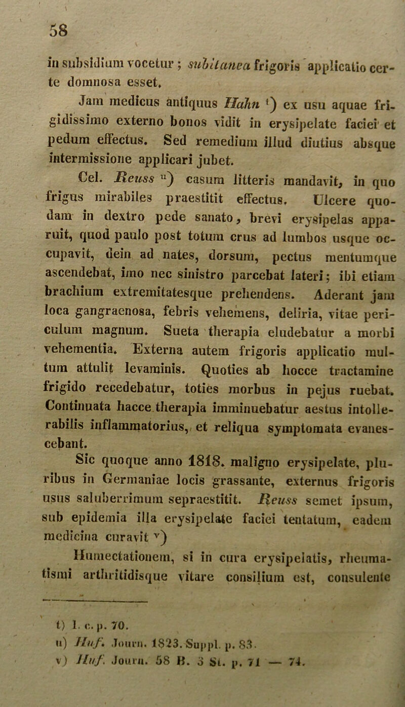 \ 58 in subsidium vocetur; subitanea frigoris applicatio cer- te ilomnosa esset. Jam medicus antiquus Iluhn ex usu aquae fri- gidissimo externo bonos vidit in erysipelate faciei et pedum effectus. Sed remedium illud diutius absque intermissione applicari jubet. Cei. Jxcuss 11) casura litteris mandavit, in quo frigus mirabiles praestitit effectus. Ulcere quo- nam in dextro pede sanato, brevi erysipelas appa- ruit, quod paulo post totum crus ad lumbos usque oc- cupavit, dein ad nates, dorsum, pectus mentumque ascendebat, imo nec sinistro parcebat lateri; ibi etiam bracilium extremitatesque prehendens. Aderant jam loca gangraenosa, febris vehemens, deliria, vitae peri- culum magnum. Sueta therapia eludebatur a morbi vehementia. Externa autem frigoris applicatio mul- tum attulit levaminis. Quoties ab hocce tractamine frigido recedebatur, toties morbus in pejus ruebat. Continuata hacce.therapia imminuebatur aestus intolle- rabilis inflammatorius, et reliqua symptomata evanes- cebant. Sic quoque anno 1818. maligno erysipelate, plu- ribus in Germaniae locis grassante, externus frigoris usus saluberrimum sepraestitit. Reuss semet ipsum, sub epidemia illa erysipelate faciei tentatura, eadem medicina curavit * * v) Humectationem, si in cura erysipelatis, rheuma- tismi arthritidisque vitare consilium est, consulente t) 1. p. 70. n) Huf. Journ. 1$23. Suppi, p. 83.