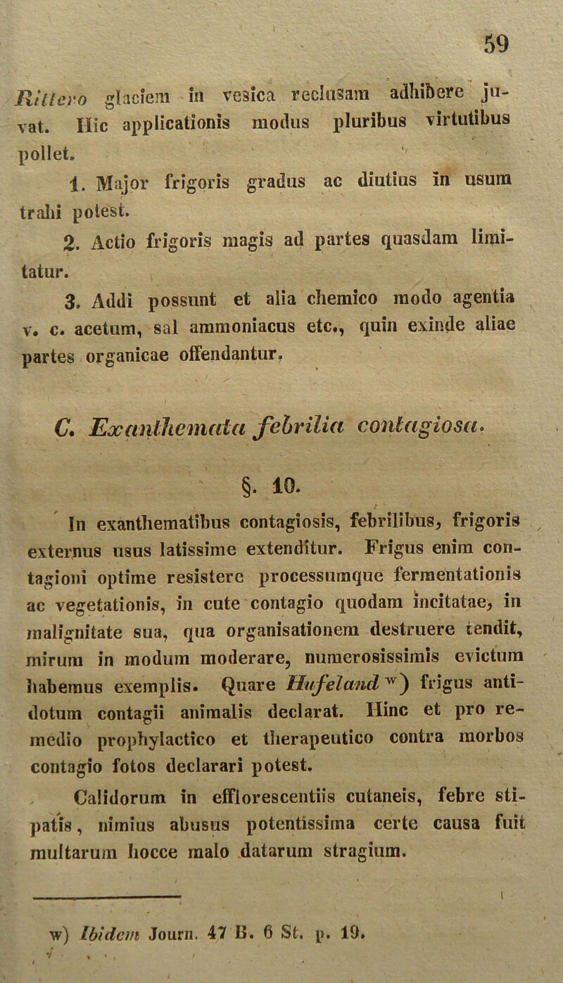 t 59 Hittc.ro glaciem in vesica reclusam adhibere ju- vat. Hic applicationis modus pluribus virtutibus pollet. 1. Major frigoris gradus ac diutius in usum trahi potest. 2. Actio frigoris magis ad partes quasdam limi- tatur. 3. Addi possunt et alia chemico modo agentia v. c. acetum, sal ammoniacus etc., quin exinde aliae partes organicae offendantur. C. Exanthemata febrilia contagiosa- §• 10. In exanthematibus contagiosis, febrilibus, frigoris externus usus latissime extenditur. Frigus enim con- tagioni optime resistere processumque fermentationis ac vegetationis, in cute contagio quodam incitatae, in malignitate sua, qua organisationem destruere tendit, mirum in modum moderare, numerosissimis evictum habemus exemplis. Quare Hufeland vv) frigus anti- dotum contagii animalis declarat. Hinc et pro re- medio prophylactico et therapeutico contra morbos contagio fotos declarari potest. Calidorum in efflorescendis cutaneis, febre sti- patis , nimius abusus potentissima certe causa fuit multarum hocce malo datarum stragium. w) Ibidem Journ. 47 0. 6 St. p. 19.