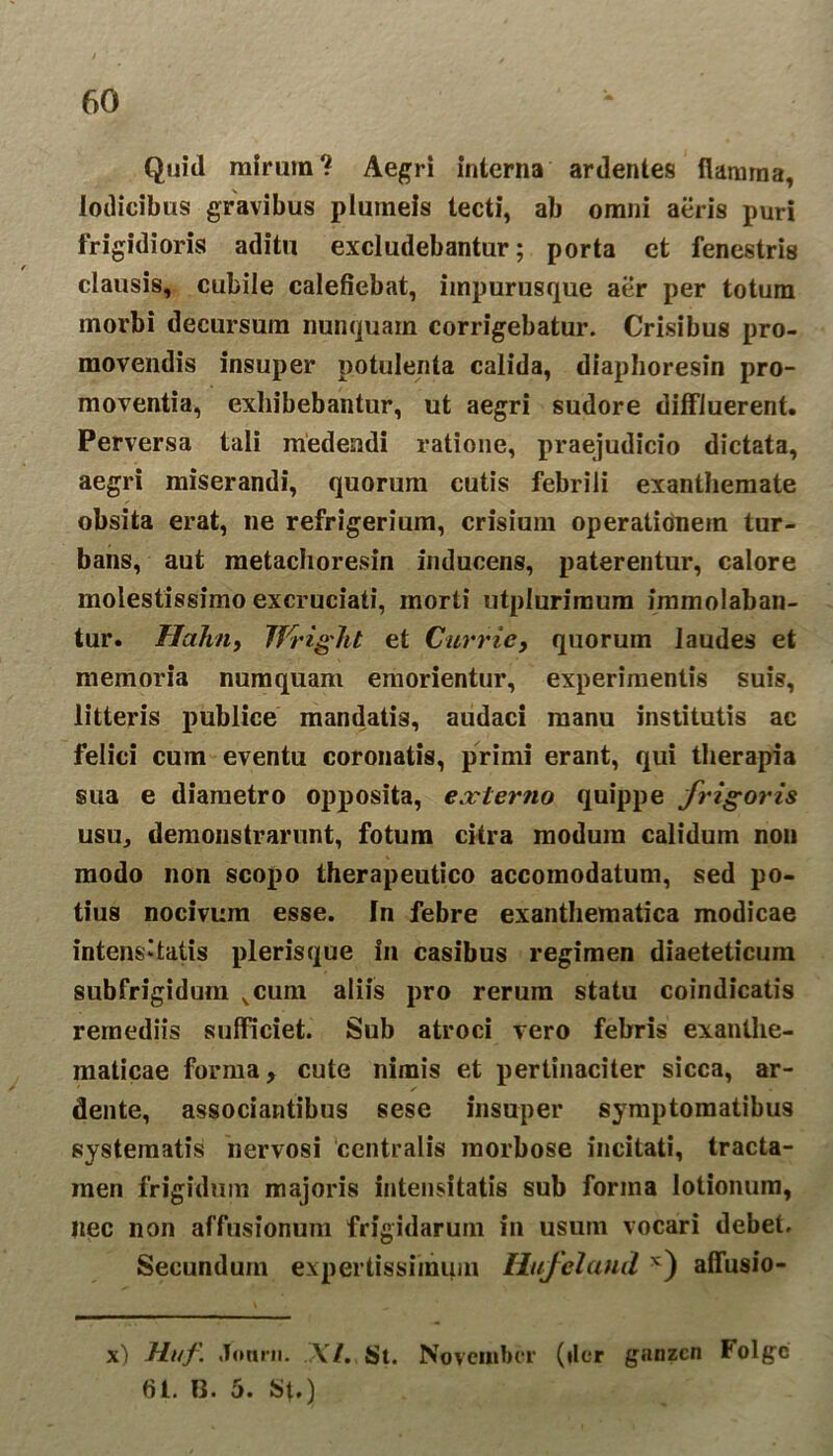 Quid mirum? Aegri interna ardentes flamma, lodicibus gravibus plumeis tecti, ab omni aeris puri frigidioris aditu excludebantur; porta et fenestris clausis, cubile calefiebat, impurusque aer per totum morbi decursum nunquam corrigebatur. Crisibus pro- movendis insuper potulenta calida, diaphoresin pro- moventia, exhibebantur, ut aegri sudore diffluerent. Perversa tali medendi ratione, praejudicio dictata, aegri miserandi, quorum cutis febrili exanthemate obsita erat, ne refrigerium, crisium operationem tur- bans, aut metachoresin inducens, paterentur, calore molestissimo excruciati, morti utplurimum immolaban- tur. Hahn, JVrigTit et Currie, quorum laudes et memoria numquam emorientur, experimentis suis, litteris publice mandatis, audaci manu institutis ac felici cum eventu coronatis, primi erant, qui therapia sua e diametro opposita, externo quippe frigoris usu, demonstrarunt, fotum citra modum calidum non modo non scopo therapeutico accoinodatum, sed po- tius nocivum esse, fn febre exanthematica modicae intens*tatis plerisque in casibus regimen diaeteticum subfrigidum vcum aliis pro rerum statu coindicatis remediis sufficiet. Sub atroci vero febris exanthe- maticae forma, cute nimis et pertinaciter sicca, ar- dente, associantibus sese insuper symptomatibus systematis nervosi ‘centralis morbose incitati, tracta- inen frigidum majoris intensitatis sub forma lotionum, nec non affusionum frigidarum in usum vocari debet. Secundum expertissimum Hufeland x) affusio- x) Huf. Jonrn. XI. St. November (fler ganzcn Folgc 61. 0. 5. au)