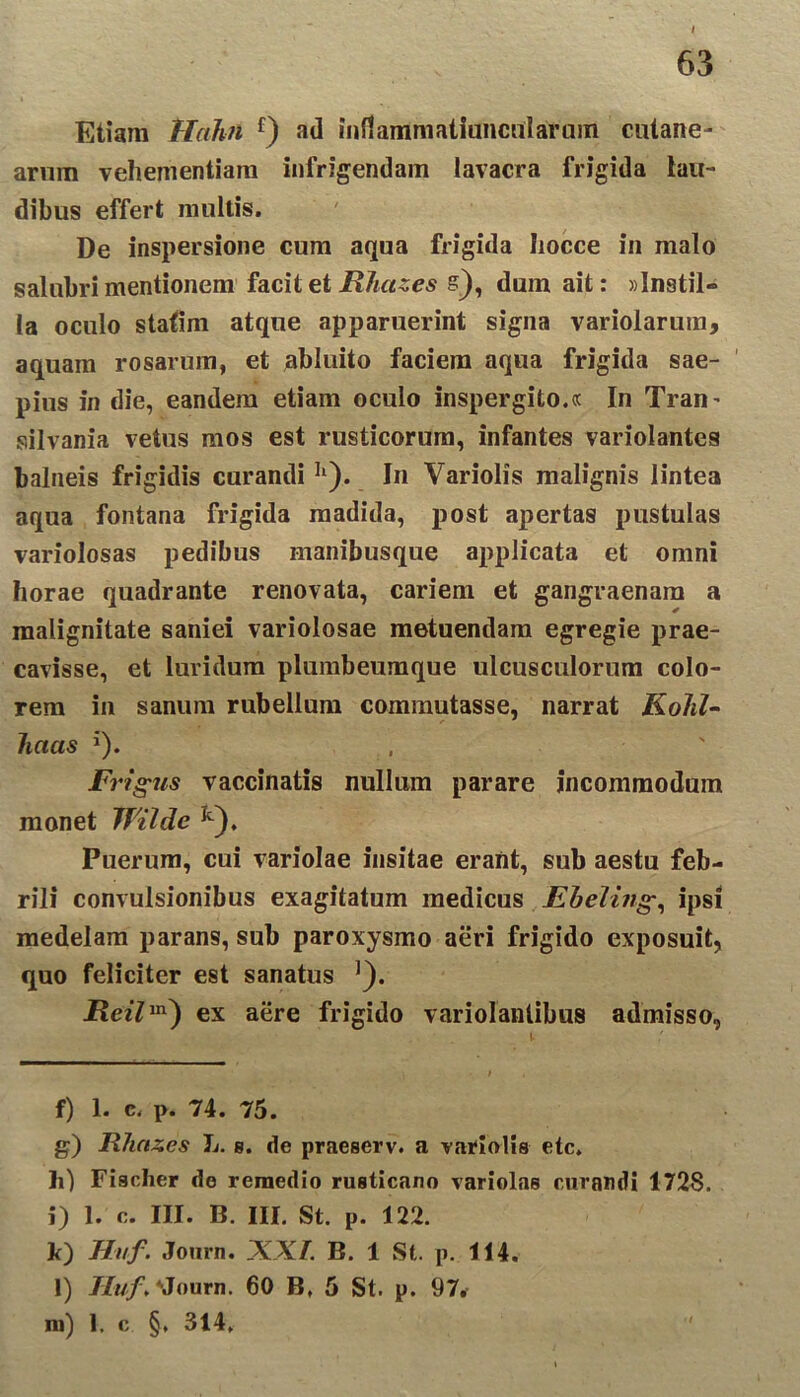 Etiam Hahn f) ad inflammatiancalarum cutane- arum vehementiam infrigendam lavacra frigida lau- dibus effert multis. De inspersione cum aqua frigida hocce in malo salubri mentionem facit et Rhazes s), dum ait: «Instil- la oculo statim atque apparuerint signa variolarum, aquam rosarum, et abluito faciem aqua frigida sae- pius in die, eandem etiam oculo inspergito.® In Tran’ silvania vetus mos est rusticorum, infantes variolantes balneis frigidis curandiII). In Variolis malignis lintea aqua fontana frigida madida, post apertas pustulas variolosas pedibus manibusque applicata et omni horae quadrante renovata, cariem et gangraenam a malignitate saniei variolosae metuendam egregie prae- cavisse, et luridum plumbeumque ulcusculorum colo- rem in sanum rubellum commutasse, narrat KoJil- lictcis J). Fi *igus vaccinatis nullum parare incommodum monet Wilde Ie), Puerum, cui variolae insitae erant, sub aestu feb- rili convulsionibus exagitatum medicus Ebeling•, ipsi medelam parans, sub paroxysmo aeri frigido exposuit, quo feliciter est sanatus ]). ex aere frigido variolanlibus admisso, f) 1. c. p. 74. 75. g) Rhazes L. g. de praeserv. a variolis etc. h) Fiacher de remedio rusticano variolae curandi 1728. j) 1. c. III. B. III. St. p. 122. k) Hvf. Journ. XXI. B. 1 St. p. 114. l) Huf.\lourn. 60 B, 5 St. p. 97. na) 1. c §, 314,
